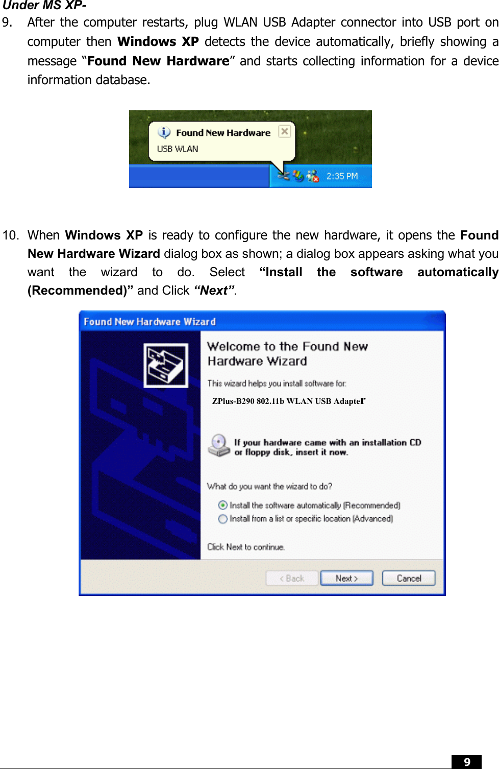  9  Under MS XP- 9.  After the computer restarts, plug WLAN USB Adapter connector into USB port on computer then Windows XP detects the device automatically, briefly showing a message “Found New Hardware” and starts collecting information for a device information database.       10.  When Windows XP is ready to configure the new hardware, it opens the Found New Hardware Wizard dialog box as shown; a dialog box appears asking what you want the wizard to do. Select “Install the software automatically (Recommended)” and Click “Next”.   ZPlus-B290 802.11b WLAN USB Adapter 