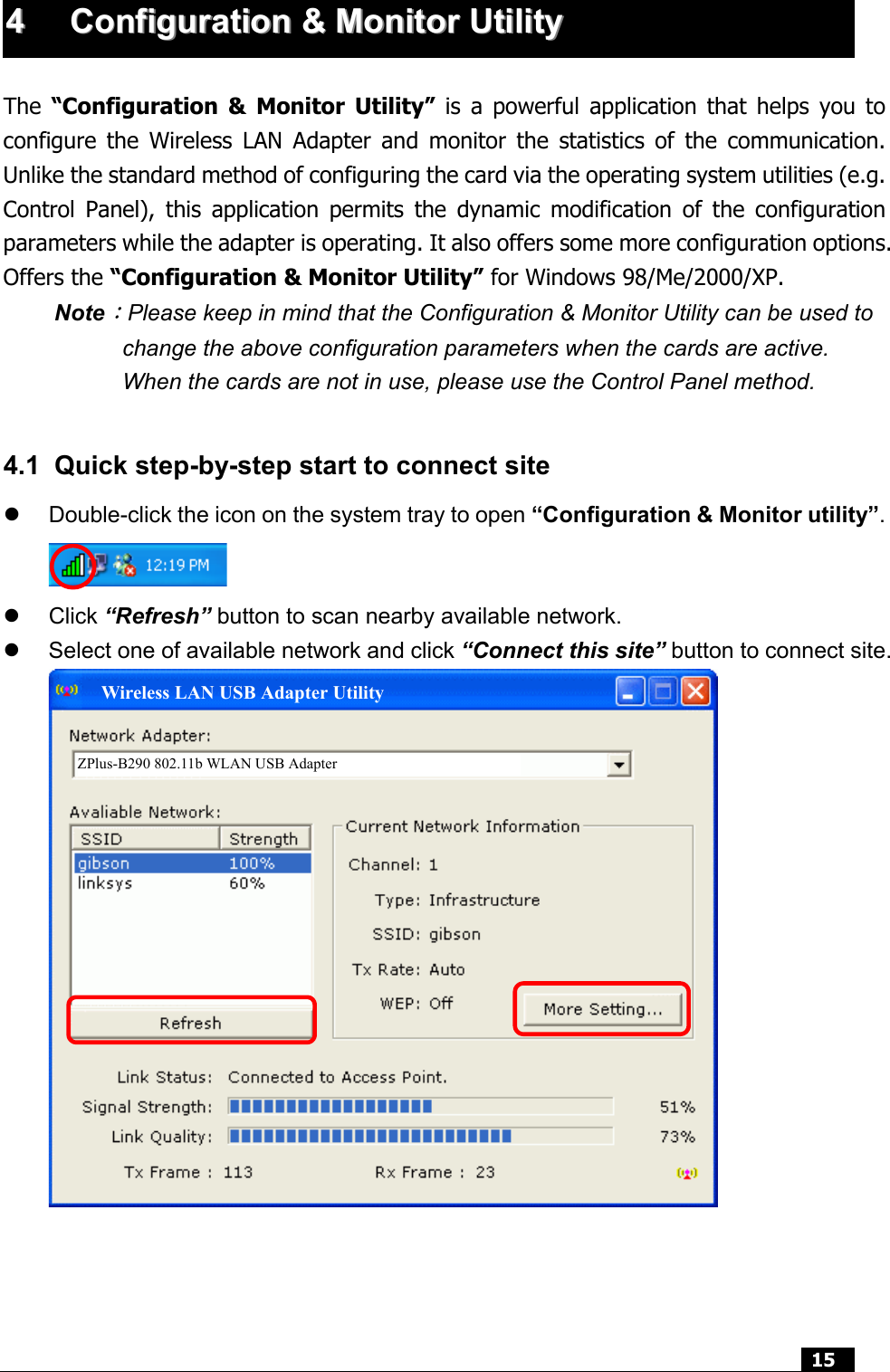  15  44  CCoonnffiigguurraattiioonn  &amp;&amp;  MMoonniittoorr  UUttiilliittyy   The  “Configuration &amp; Monitor Utility” is a powerful application that helps you to configure the Wireless LAN Adapter and monitor the statistics of the communication. Unlike the standard method of configuring the card via the operating system utilities (e.g. Control Panel), this application permits the dynamic modification of the configuration parameters while the adapter is operating. It also offers some more configuration options. Offers the “Configuration &amp; Monitor Utility” for Windows 98/Me/2000/XP. Note：Please keep in mind that the Configuration &amp; Monitor Utility can be used to change the above configuration parameters when the cards are active. When the cards are not in use, please use the Control Panel method.  4.1  Quick step-by-step start to connect site   Double-click the icon on the system tray to open “Configuration &amp; Monitor utility”.    Click “Refresh” button to scan nearby available network.   Select one of available network and click “Connect this site” button to connect site.        ZPlus-B290 802.11b WLAN USB Adapter Wireless LAN USB Adapter Utility 