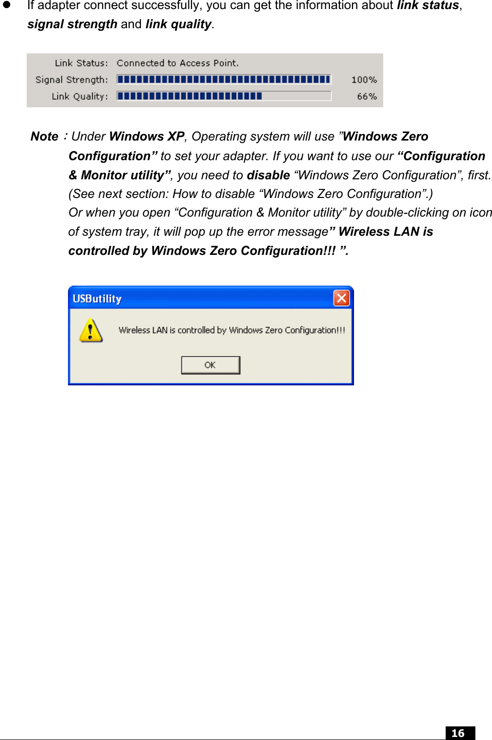  16     If adapter connect successfully, you can get the information about link status, signal strength and link quality.    Note：Under Windows XP, Operating system will use ”Windows Zero Configuration” to set your adapter. If you want to use our “Configuration &amp; Monitor utility”, you need to disable “Windows Zero Configuration”, first. (See next section: How to disable “Windows Zero Configuration”.) Or when you open “Configuration &amp; Monitor utility” by double-clicking on icon of system tray, it will pop up the error message” Wireless LAN is controlled by Windows Zero Configuration!!! ”.   