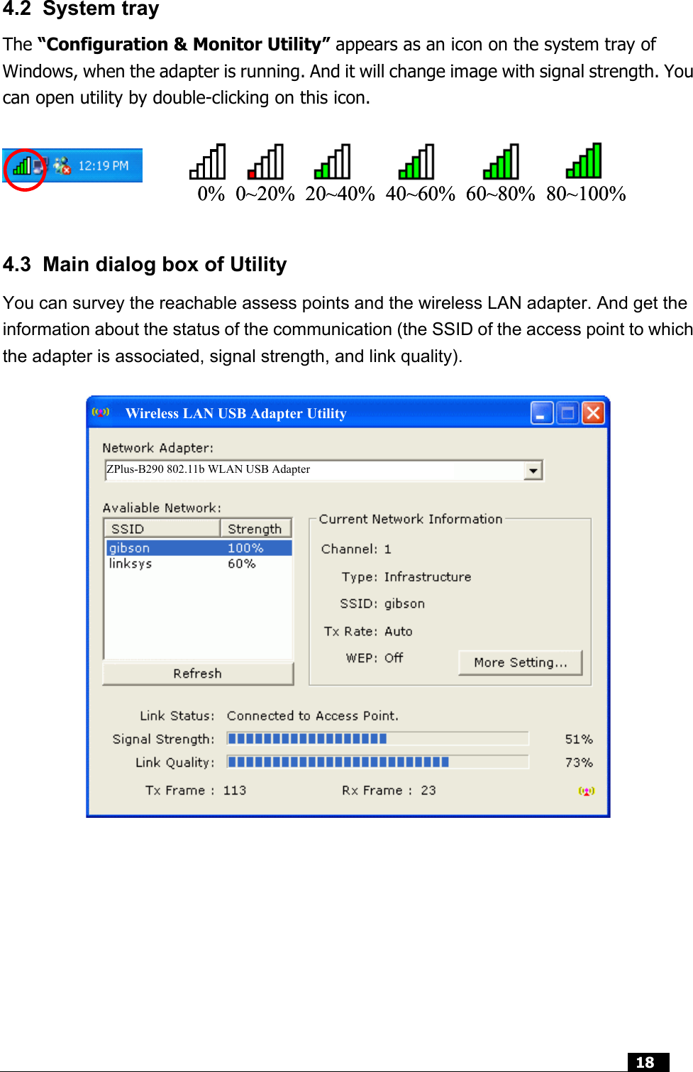  18  4.2 System tray The “Configuration &amp; Monitor Utility” appears as an icon on the system tray of Windows, when the adapter is running. And it will change image with signal strength. You can open utility by double-clicking on this icon.  0%  0~20%  20~40%  40~60%  60~80%  80~100%0%  0~20%  20~40%  40~60%  60~80%  80~100%   4.3  Main dialog box of Utility You can survey the reachable assess points and the wireless LAN adapter. And get the information about the status of the communication (the SSID of the access point to which the adapter is associated, signal strength, and link quality).            ZPlus-B290 802.11b WLAN USB Adapter Wireless LAN USB Adapter Utility 