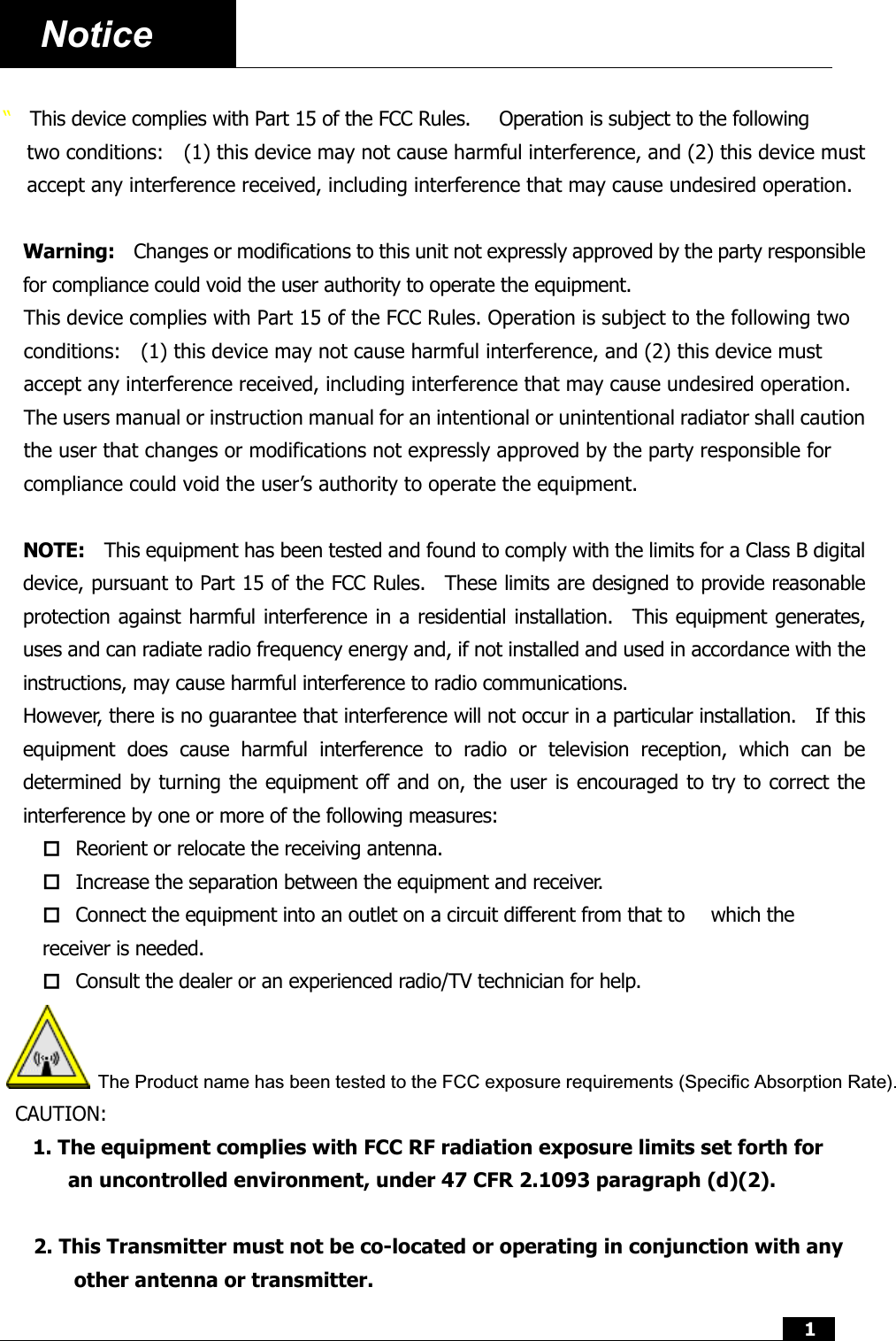  1  Notice    “  This device complies with Part 15 of the FCC Rules.      Operation is subject to the following two conditions:    (1) this device may not cause harmful interference, and (2) this device must accept any interference received, including interference that may cause undesired operation.  Warning:    Changes or modifications to this unit not expressly approved by the party responsible for compliance could void the user authority to operate the equipment. This device complies with Part 15 of the FCC Rules. Operation is subject to the following two conditions:    (1) this device may not cause harmful interference, and (2) this device must accept any interference received, including interference that may cause undesired operation. The users manual or instruction manual for an intentional or unintentional radiator shall caution the user that changes or modifications not expressly approved by the party responsible for compliance could void the user’s authority to operate the equipment.  NOTE:    This equipment has been tested and found to comply with the limits for a Class B digital device, pursuant to Part 15 of the FCC Rules.  These limits are designed to provide reasonable protection against harmful interference in a residential installation.  This equipment generates, uses and can radiate radio frequency energy and, if not installed and used in accordance with the instructions, may cause harmful interference to radio communications. However, there is no guarantee that interference will not occur in a particular installation.    If this equipment does cause harmful interference to radio or television reception, which can be determined by turning the equipment off and on, the user is encouraged to try to correct the interference by one or more of the following measures:  Reorient or relocate the receiving antenna.  Increase the separation between the equipment and receiver.  Connect the equipment into an outlet on a circuit different from that to    which the receiver is needed.  Consult the dealer or an experienced radio/TV technician for help.  The Product name has been tested to the FCC exposure requirements (Specific Absorption Rate).CAUTION: 1. The equipment complies with FCC RF radiation exposure limits set forth for  an uncontrolled environment, under 47 CFR 2.1093 paragraph (d)(2).2. This Transmitter must not be co-located or operating in conjunction with any other antenna or transmitter.  