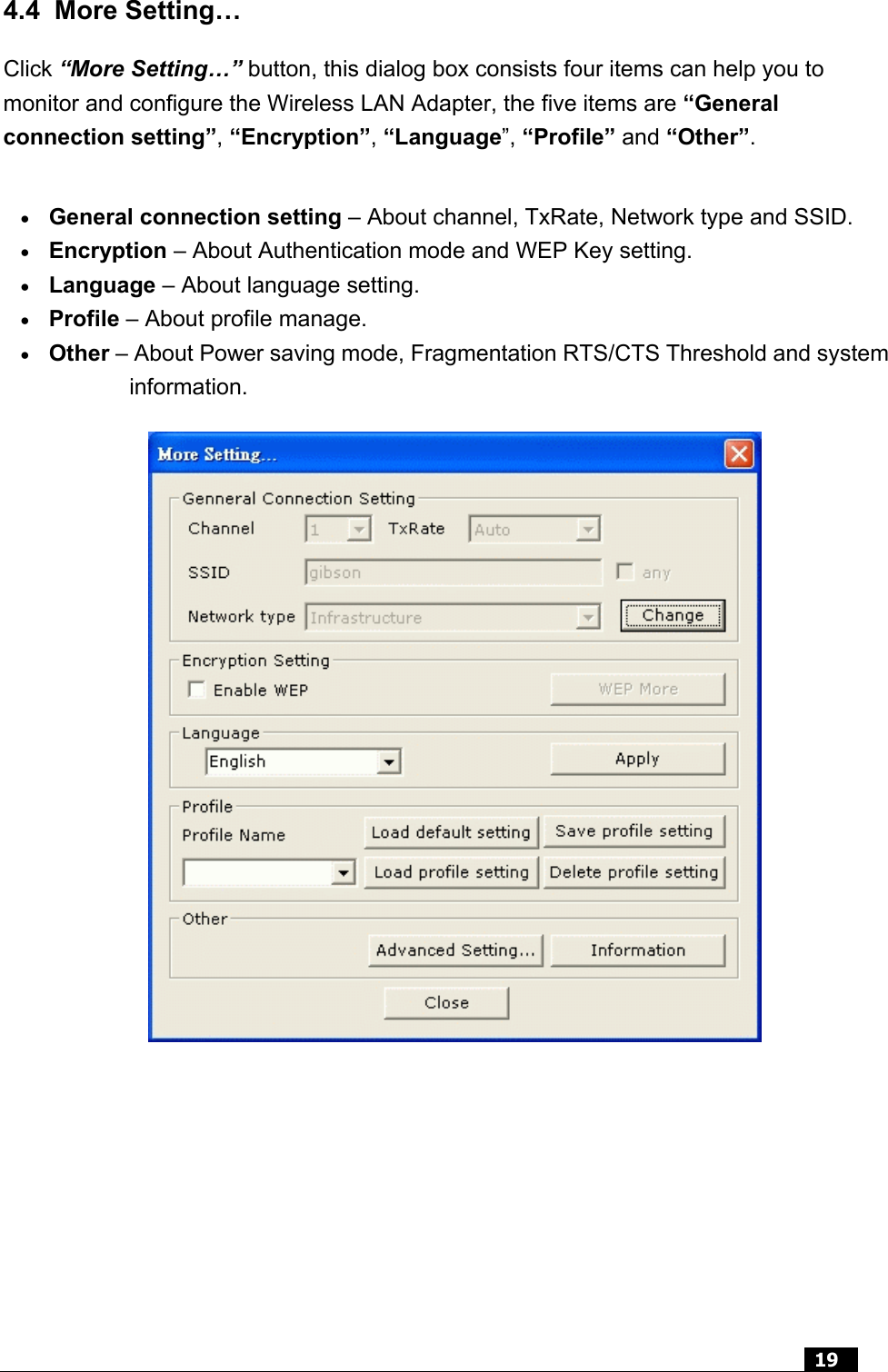  19  4.4 More Setting… Click “More Setting…” button, this dialog box consists four items can help you to monitor and configure the Wireless LAN Adapter, the five items are “General connection setting”, “Encryption”, “Language”, “Profile” and “Other”. •  General connection setting – About channel, TxRate, Network type and SSID.   •  Encryption – About Authentication mode and WEP Key setting.   •  Language – About language setting. •  Profile – About profile manage.   •  Other – About Power saving mode, Fragmentation RTS/CTS Threshold and system information.       