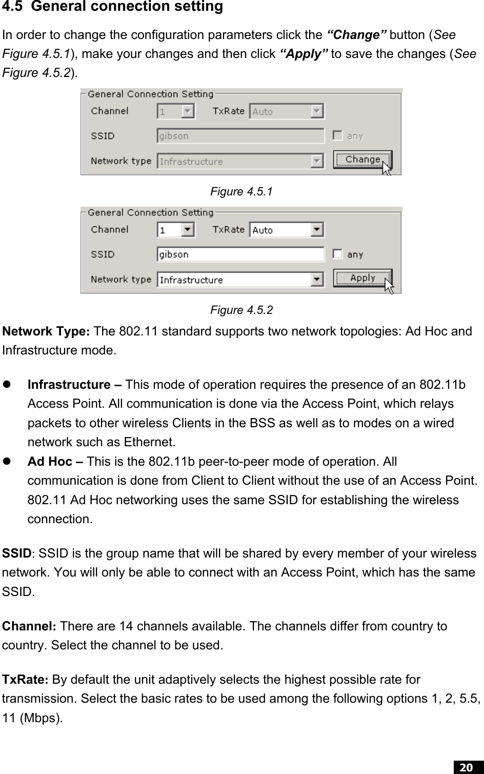  20  4.5  General connection setting In order to change the configuration parameters click the “Change” button (See Figure 4.5.1), make your changes and then click “Apply” to save the changes (See Figure 4.5.2).  Figure 4.5.1  Figure 4.5.2 Network Type: The 802.11 standard supports two network topologies: Ad Hoc and Infrastructure mode.     Infrastructure – This mode of operation requires the presence of an 802.11b Access Point. All communication is done via the Access Point, which relays packets to other wireless Clients in the BSS as well as to modes on a wired network such as Ethernet.   Ad Hoc – This is the 802.11b peer-to-peer mode of operation. All communication is done from Client to Client without the use of an Access Point. 802.11 Ad Hoc networking uses the same SSID for establishing the wireless connection. SSID: SSID is the group name that will be shared by every member of your wireless network. You will only be able to connect with an Access Point, which has the same SSID. Channel: There are 14 channels available. The channels differ from country to country. Select the channel to be used. TxRate: By default the unit adaptively selects the highest possible rate for transmission. Select the basic rates to be used among the following options 1, 2, 5.5, 11 (Mbps).  