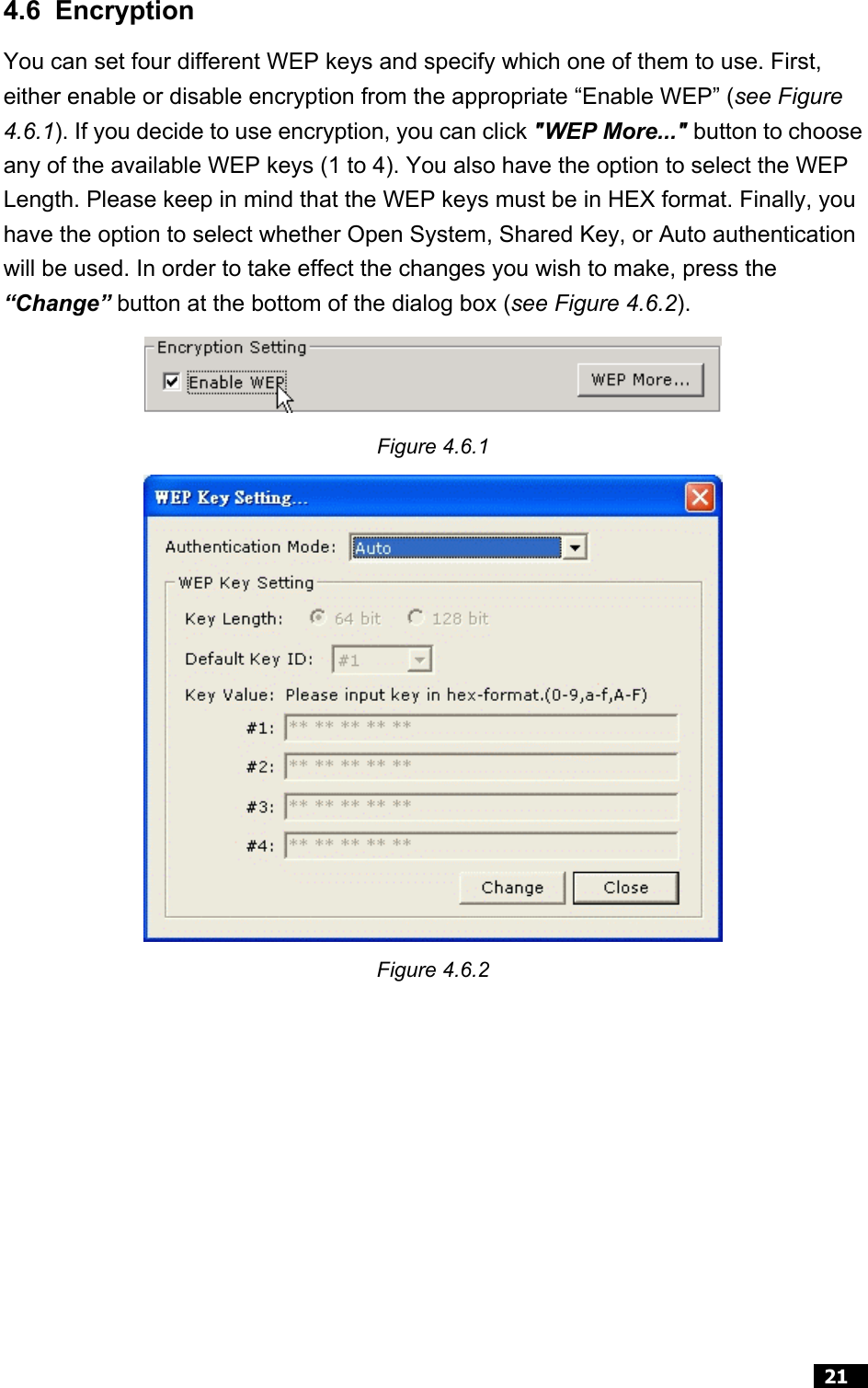  21  4.6 Encryption You can set four different WEP keys and specify which one of them to use. First, either enable or disable encryption from the appropriate “Enable WEP” (see Figure 4.6.1). If you decide to use encryption, you can click &quot;WEP More...&quot; button to choose any of the available WEP keys (1 to 4). You also have the option to select the WEP Length. Please keep in mind that the WEP keys must be in HEX format. Finally, you have the option to select whether Open System, Shared Key, or Auto authentication will be used. In order to take effect the changes you wish to make, press the “Change” button at the bottom of the dialog box (see Figure 4.6.2).  Figure 4.6.1  Figure 4.6.2  