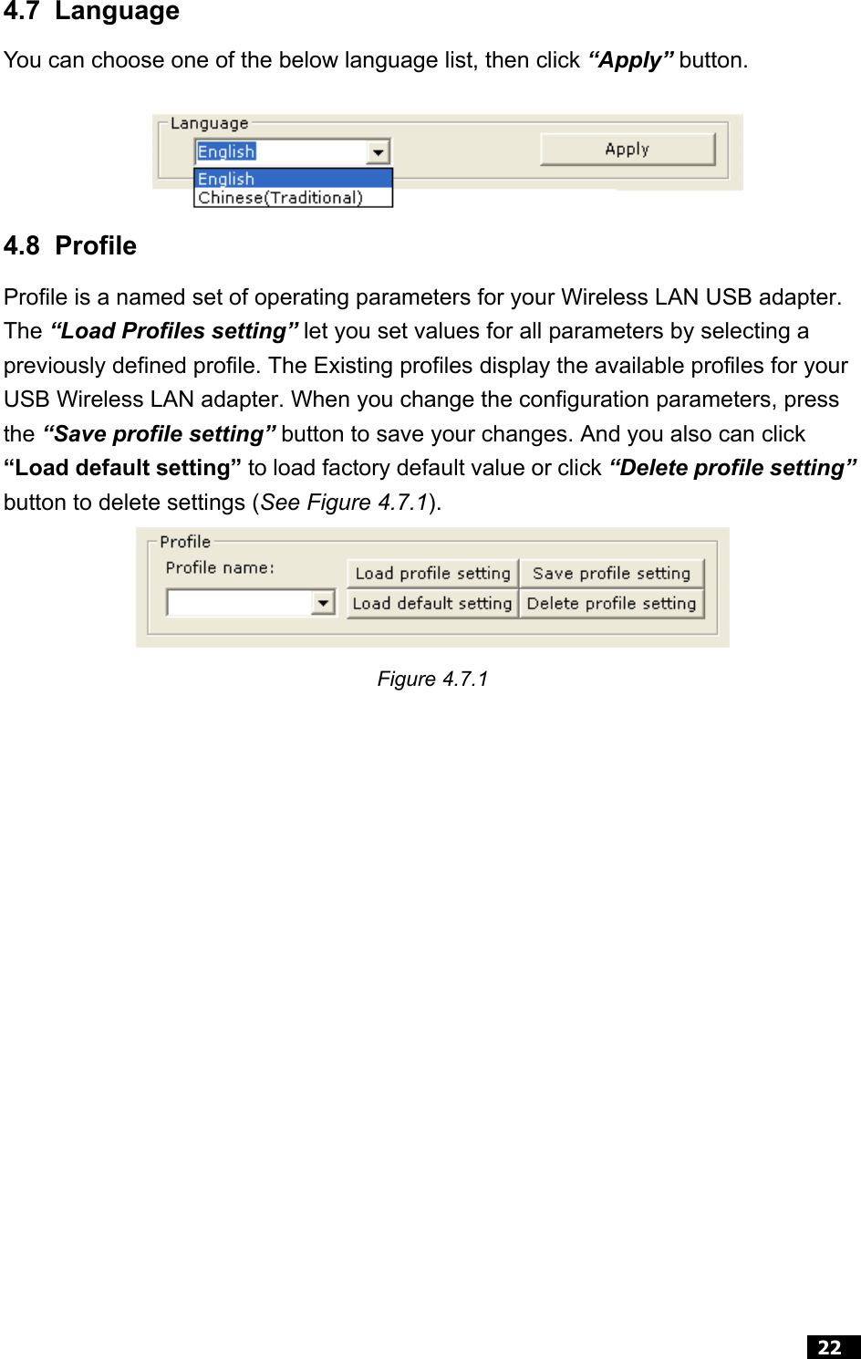  22  4.7 Language You can choose one of the below language list, then click “Apply” button.   4.8 Profile Profile is a named set of operating parameters for your Wireless LAN USB adapter. The “Load Profiles setting” let you set values for all parameters by selecting a previously defined profile. The Existing profiles display the available profiles for your USB Wireless LAN adapter. When you change the configuration parameters, press the “Save profile setting” button to save your changes. And you also can click “Load default setting” to load factory default value or click “Delete profile setting” button to delete settings (See Figure 4.7.1).    Figure 4.7.1                   