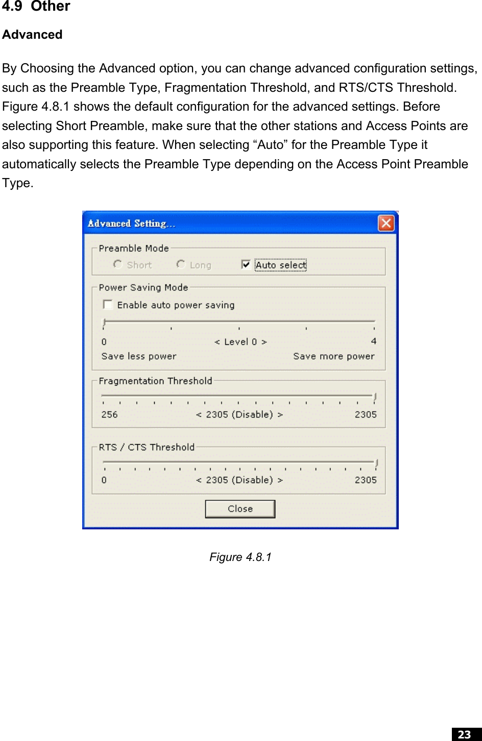  23   4.9 Other Advanced By Choosing the Advanced option, you can change advanced configuration settings, such as the Preamble Type, Fragmentation Threshold, and RTS/CTS Threshold. Figure 4.8.1 shows the default configuration for the advanced settings. Before selecting Short Preamble, make sure that the other stations and Access Points are also supporting this feature. When selecting “Auto” for the Preamble Type it automatically selects the Preamble Type depending on the Access Point Preamble Type.  Figure 4.8.1   