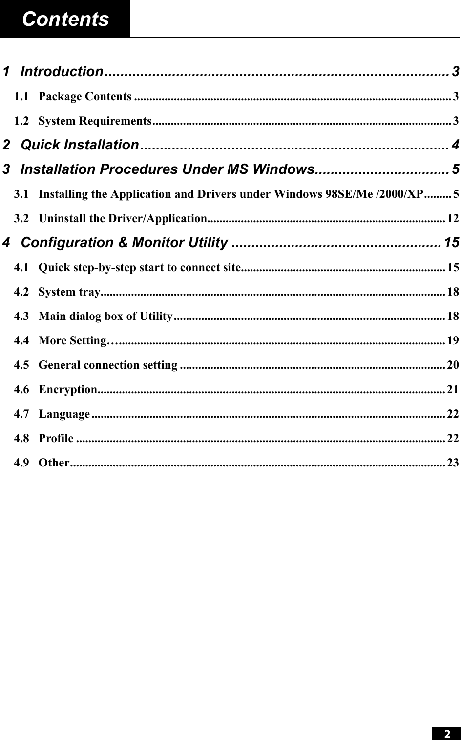  2  Contents    1 Introduction....................................................................................... 3 1.1 Package Contents ........................................................................................................ 3 1.2 System Requirements.................................................................................................. 3 2 Quick Installation..............................................................................4 3 Installation Procedures Under MS Windows.................................. 5 3.1 Installing the Application and Drivers under Windows 98SE/Me /2000/XP......... 5 3.2 Uninstall the Driver/Application..............................................................................12 4 Configuration &amp; Monitor Utility .....................................................15 4.1 Quick step-by-step start to connect site................................................................... 15 4.2 System tray................................................................................................................. 18 4.3 Main dialog box of Utility.........................................................................................18 4.4 More Setting…........................................................................................................... 19 4.5 General connection setting ....................................................................................... 20 4.6 Encryption.................................................................................................................. 21 4.7 Language .................................................................................................................... 22 4.8 Profile .........................................................................................................................22 4.9 Other...........................................................................................................................23  