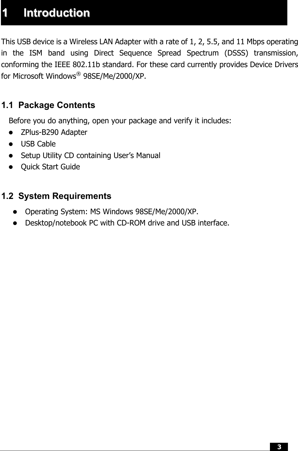  3   11  IInnttrroodduuccttiioonn   This USB device is a Wireless LAN Adapter with a rate of 1, 2, 5.5, and 11 Mbps operating in the ISM band using Direct Sequence Spread Spectrum (DSSS) transmission, conforming the IEEE 802.11b standard. For these card currently provides Device Drivers for Microsoft Windows® 98SE/Me/2000/XP.    1.1 Package Contents Before you do anything, open your package and verify it includes:   ZPlus-B290 Adapter   USB Cable   Setup Utility CD containing User’s Manual   Quick Start Guide  1.2 System Requirements   Operating System: MS Windows 98SE/Me/2000/XP.   Desktop/notebook PC with CD-ROM drive and USB interface.                   