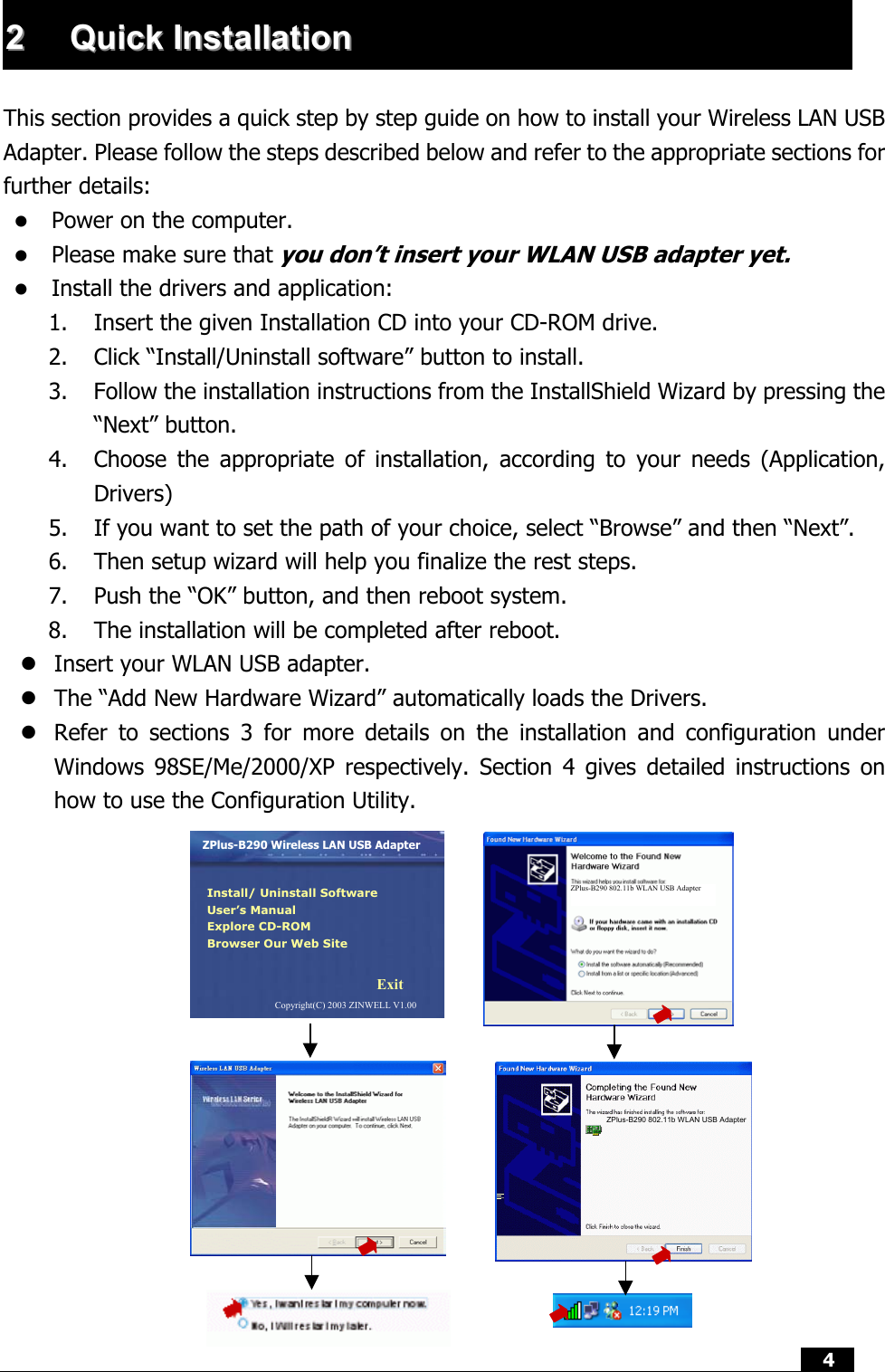  4  22  QQuuiicckk  IInnssttaallllaattiioonn   This section provides a quick step by step guide on how to install your Wireless LAN USB Adapter. Please follow the steps described below and refer to the appropriate sections for further details:   Power on the computer.   Please make sure that you don’t insert your WLAN USB adapter yet.   Install the drivers and application: 1.  Insert the given Installation CD into your CD-ROM drive. 2.  Click “Install/Uninstall software” button to install. 3.  Follow the installation instructions from the InstallShield Wizard by pressing the “Next” button. 4.  Choose the appropriate of installation, according to your needs (Application, Drivers) 5.  If you want to set the path of your choice, select “Browse” and then “Next”. 6.  Then setup wizard will help you finalize the rest steps.   7.  Push the “OK” button, and then reboot system.  8.  The installation will be completed after reboot.  Insert your WLAN USB adapter.  The “Add New Hardware Wizard” automatically loads the Drivers.  Refer to sections 3 for more details on the installation and configuration under Windows 98SE/Me/2000/XP respectively. Section 4 gives detailed instructions on how to use the Configuration Utility. ZPlus-B290 802.11b WLAN USB Adapter ZPlus-B290 Wireless LAN USB Adapter Install/ Uninstall Software User’s Manual Explore CD-ROM Browser Our Web Site Exit Copyright(C) 2003 ZINWELL V1.00 ZPlus-B290 802.11b WLAN USB Adapter 