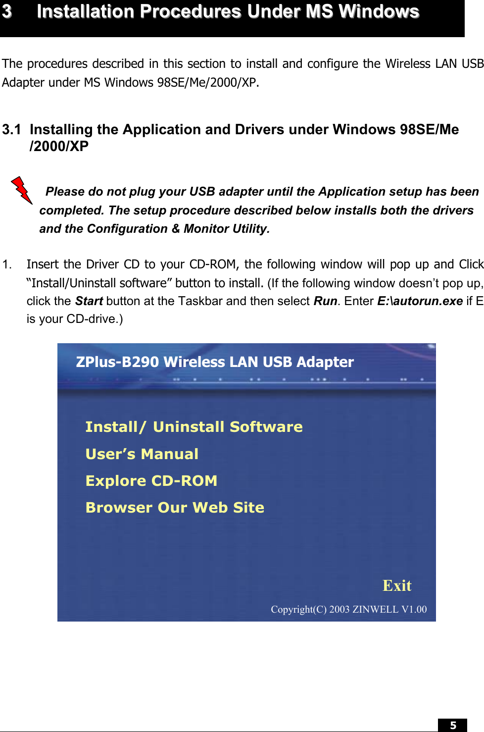  5   33  IInnssttaallllaattiioonn  PPrroocceedduurreess  UUnnddeerr  MMSS  WWiinnddoowwss     The procedures described in this section to install and configure the Wireless LAN USB Adapter under MS Windows 98SE/Me/2000/XP.  3.1  Installing the Application and Drivers under Windows 98SE/Me /2000/XP    Please do not plug your USB adapter until the Application setup has been completed. The setup procedure described below installs both the drivers and the Configuration &amp; Monitor Utility.  1.  Insert the Driver CD to your CD-ROM, the following window will pop up and Click “Install/Uninstall software” button to install. (If the following window doesn’t pop up, click the Start button at the Taskbar and then select Run. Enter E:\autorun.exe if E is your CD-drive.)      ZPlus-B290 Wireless LAN USB Adapter Install/ Uninstall Software User’s Manual Explore CD-ROM Browser Our Web Site Exit Copyright(C) 2003 ZINWELL V1.00 