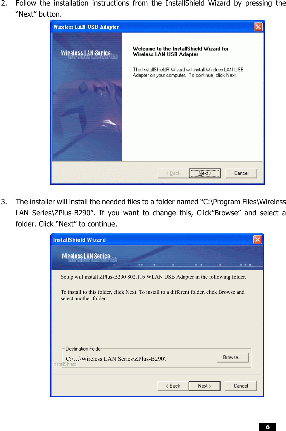  6   2.  Follow the installation instructions from the InstallShield Wizard by pressing the “Next” button.                 3.  The installer will install the needed files to a folder named “C:\Program Files\Wireless LAN Series\ZPlus-B290”. If you want to change this, Click”Browse” and select a folder. Click “Next” to continue.                  Setup will install ZPlus-B290 802.11b WLAN USB Adapter in the following folder. To install to this folder, click Next. To install to a different folder, click Browse and select another folder. C:\…\Wireless LAN Series\ZPlus-B290\ 