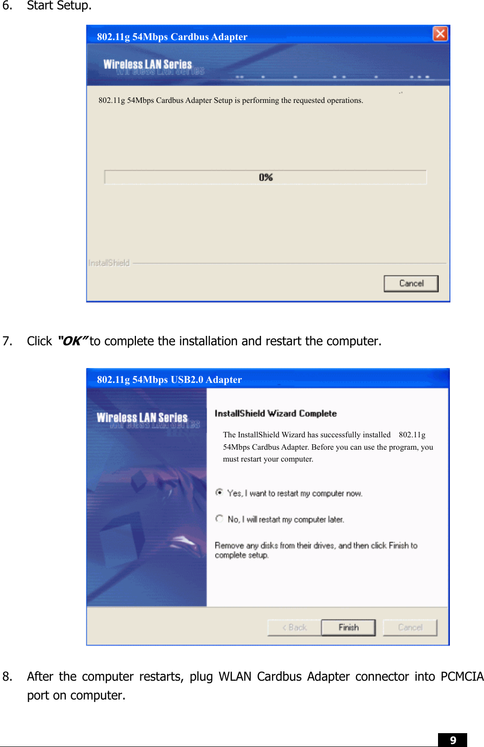  9  6. Start Setup.                  7. Click “OK” to complete the installation and restart the computer.                  8. After the computer restarts, plug WLAN Cardbus Adapter connector into PCMCIA port on computer.  802.11g 54Mbps Cardbus Adapter 802.11g 54Mbps Cardbus Adapter Setup is performing the requested operations. 802.11g 54Mbps USB2.0 Adapter The InstallShield Wizard has successfully installed  802.11g 54Mbps Cardbus Adapter. Before you can use the program, you must restart your computer. 