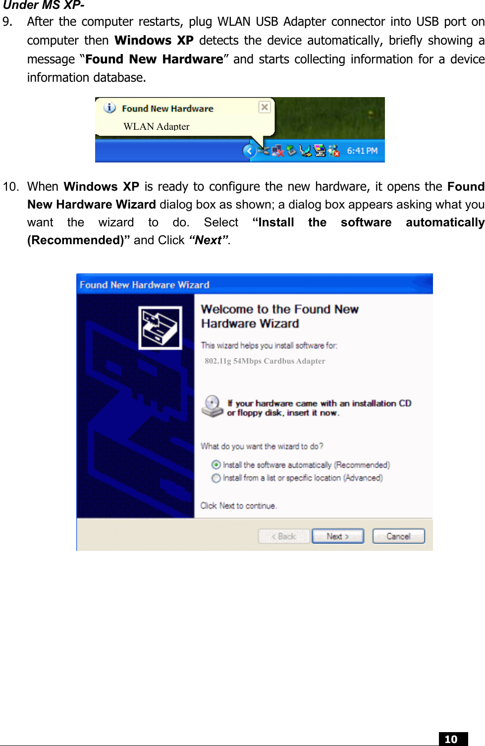  10  Under MS XP- 9. After the computer restarts, plug WLAN USB Adapter connector into USB port on computer then Windows XP detects the device automatically, briefly showing a message “Found New Hardware” and starts collecting information for a device information database.        10.  When Windows XP is ready to configure the new hardware, it opens the Found New Hardware Wizard dialog box as shown; a dialog box appears asking what you want the wizard to do. Select “Install the software automatically (Recommended)” and Click “Next”.   802.11g 54Mbps Cardbus Adapter WLAN Adapter