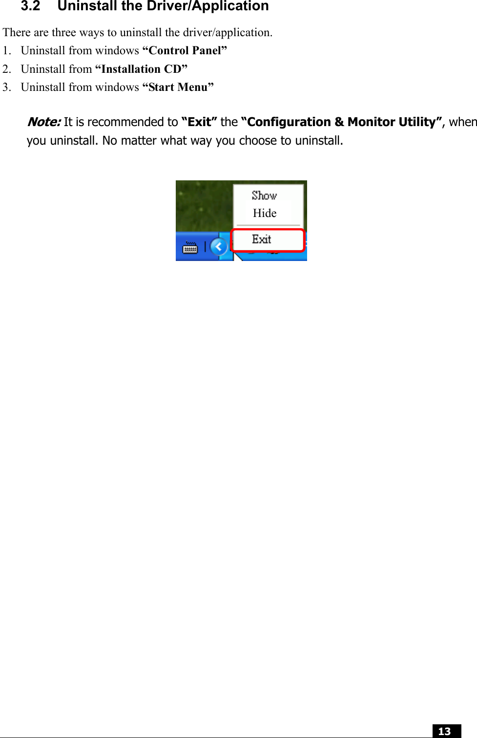  13  3.2  Uninstall the Driver/Application There are three ways to uninstall the driver/application. 1. Uninstall from windows “Control Panel” 2. Uninstall from “Installation CD” 3. Uninstall from windows “Start Menu”  Note: It is recommended to “Exit” the “Configuration &amp; Monitor Utility”, when you uninstall. No matter what way you choose to uninstall.                                Hide