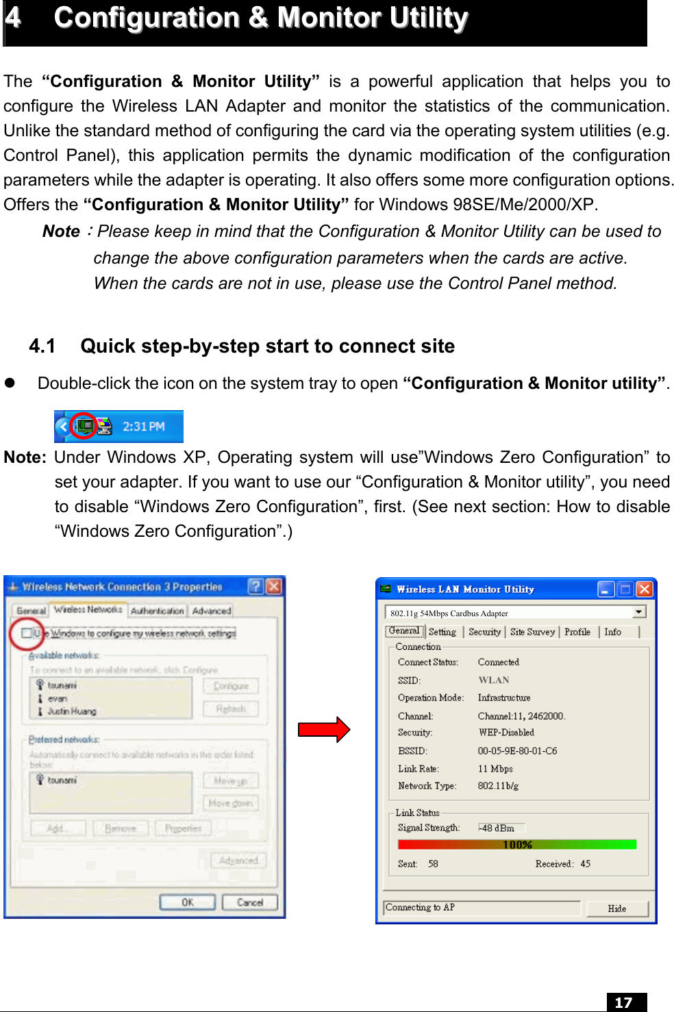  17   44  CCoonnffiigguurraattiioonn  &amp;&amp;  MMoonniittoorr  UUttiilliittyy   The  “Configuration &amp; Monitor Utility” is a powerful application that helps you to configure the Wireless LAN Adapter and monitor the statistics of the communication. Unlike the standard method of configuring the card via the operating system utilities (e.g. Control Panel), this application permits the dynamic modification of the configuration parameters while the adapter is operating. It also offers some more configuration options. Offers the “Configuration &amp; Monitor Utility” for Windows 98SE/Me/2000/XP. Note：Please keep in mind that the Configuration &amp; Monitor Utility can be used to change the above configuration parameters when the cards are active. When the cards are not in use, please use the Control Panel method.  4.1  Quick step-by-step start to connect site z  Double-click the icon on the system tray to open “Configuration &amp; Monitor utility”.   Note: Under Windows XP, Operating system will use”Windows Zero Configuration” to set your adapter. If you want to use our “Configuration &amp; Monitor utility”, you need to disable “Windows Zero Configuration”, first. (See next section: How to disable “Windows Zero Configuration”.)  z                 802.11g 54Mbps Cardbus Adapter WLAN 