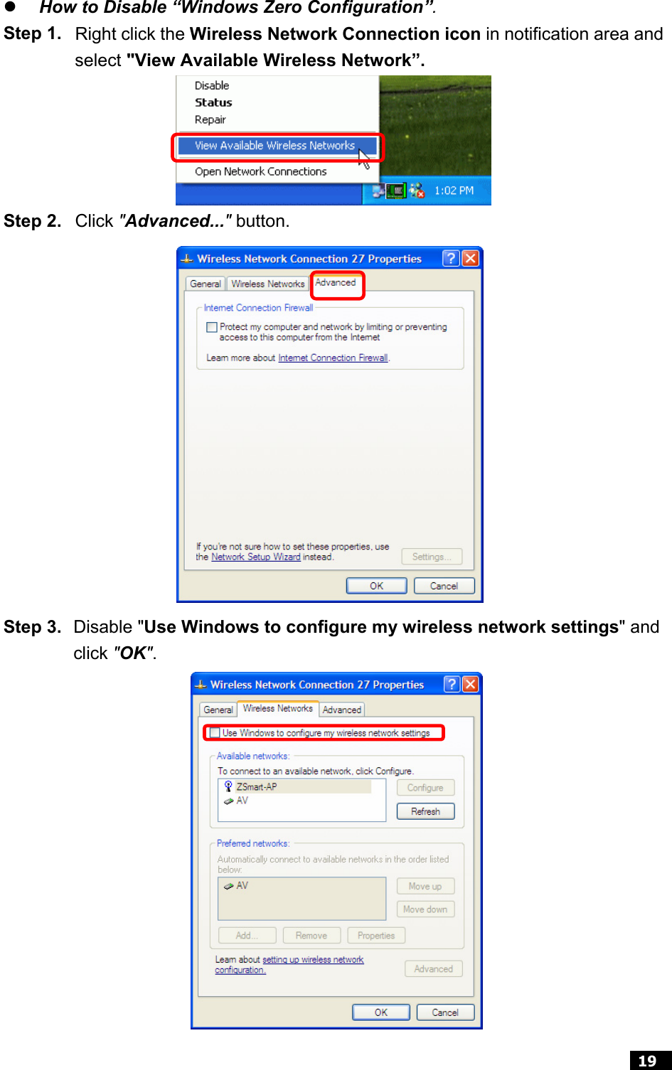  19  z How to Disable “Windows Zero Configuration”. Step 1. Right click the Wireless Network Connection icon in notification area and select &quot;View Available Wireless Network”.   Step 2. Click &quot;Advanced...&quot; button.         Step 3. Disable &quot;Use Windows to configure my wireless network settings&quot; and click &quot;OK&quot;.                         