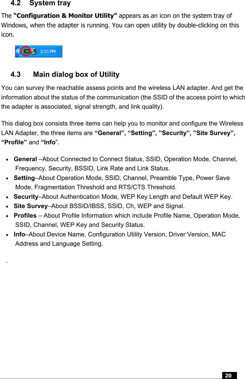  20  4.2 System tray The “Configuration &amp; Monitor Utility” appears as an icon on the system tray of Windows, when the adapter is running. You can open utility by double-clicking on this icon.    4.3    Main dialog box of Utility You can survey the reachable assess points and the wireless LAN adapter. And get the information about the status of the communication (the SSID of the access point to which the adapter is associated, signal strength, and link quality).   This dialog box consists three items can help you to monitor and configure the Wireless LAN Adapter, the three items are “General”, “Setting”, ”Security”, ”Site Survey”, “Profile” and “Info”. • General –About Connected to Connect Status, SSID, Operation Mode, Channel, Frequency, Security, BSSID, Link Rate and Link Status. • Setting–About Operation Mode, SSID, Channel, Preamble Type, Power Save Mode, Fragmentation Threshold and RTS/CTS Threshold. • Security–About Authentication Mode, WEP Key Length and Default WEP Key. • Site Survey–About BSSID/IBSS, SSID, Ch, WEP and Signal. • Profiles – About Profile Information which include Profile Name, Operation Mode, SSID, Channel, WEP Key and Security Status.   • Info–About Device Name, Configuration Utility Version, Driver Version, MAC Address and Language Setting. .       