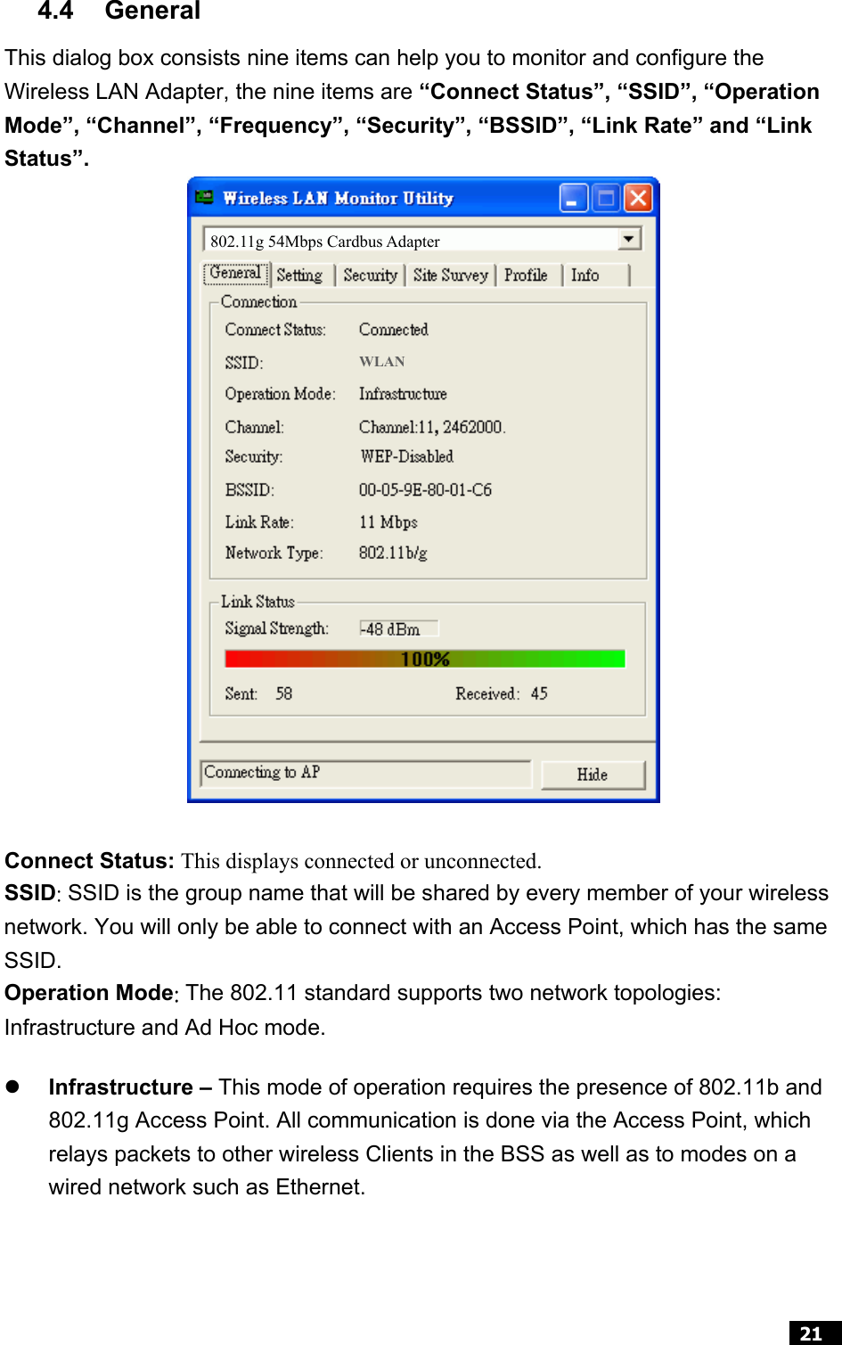  21  4.4 General  This dialog box consists nine items can help you to monitor and configure the Wireless LAN Adapter, the nine items are “Connect Status”, “SSID”, “Operation Mode”, “Channel”, “Frequency”, “Security”, “BSSID”, “Link Rate” and “Link Status”.                     Connect Status: This displays connected or unconnected. SSID: SSID is the group name that will be shared by every member of your wireless network. You will only be able to connect with an Access Point, which has the same SSID. Operation Mode: The 802.11 standard supports two network topologies: Infrastructure and Ad Hoc mode.   z Infrastructure – This mode of operation requires the presence of 802.11b and 802.11g Access Point. All communication is done via the Access Point, which relays packets to other wireless Clients in the BSS as well as to modes on a wired network such as Ethernet.  802.11g 54Mbps Cardbus Adapter WLAN 