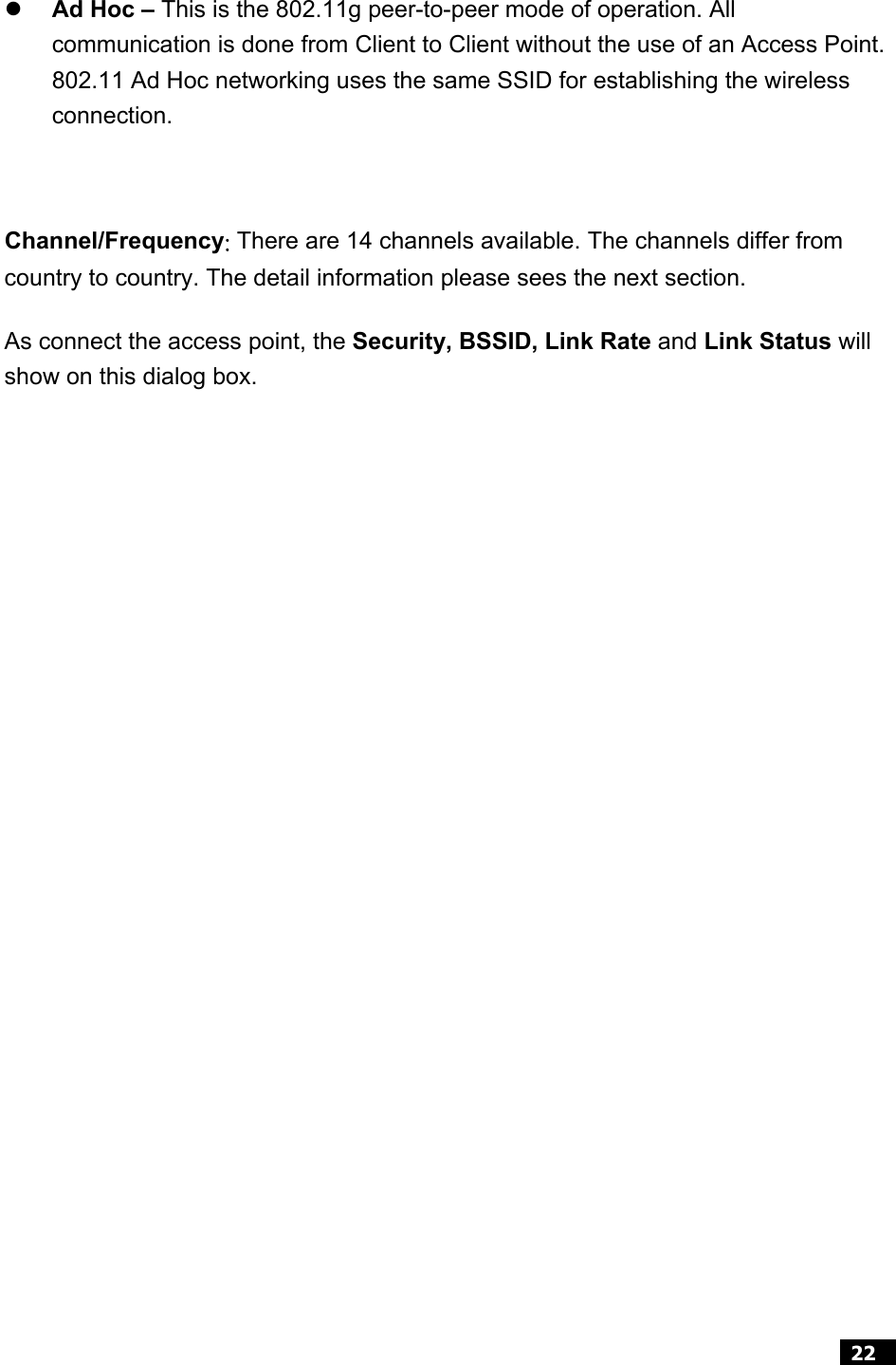 22   z Ad Hoc – This is the 802.11g peer-to-peer mode of operation. All communication is done from Client to Client without the use of an Access Point. 802.11 Ad Hoc networking uses the same SSID for establishing the wireless connection.  Channel/Frequency: There are 14 channels available. The channels differ from country to country. The detail information please sees the next section. As connect the access point, the Security, BSSID, Link Rate and Link Status will show on this dialog box.               