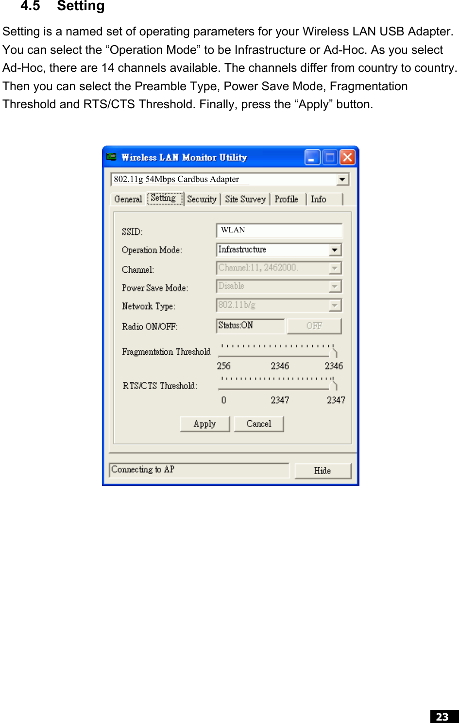  23  4.5 Setting Setting is a named set of operating parameters for your Wireless LAN USB Adapter. You can select the “Operation Mode” to be Infrastructure or Ad-Hoc. As you select Ad-Hoc, there are 14 channels available. The channels differ from country to country. Then you can select the Preamble Type, Power Save Mode, Fragmentation Threshold and RTS/CTS Threshold. Finally, press the “Apply” button.                    802.11g 54Mbps Cardbus Adapter WLAN 