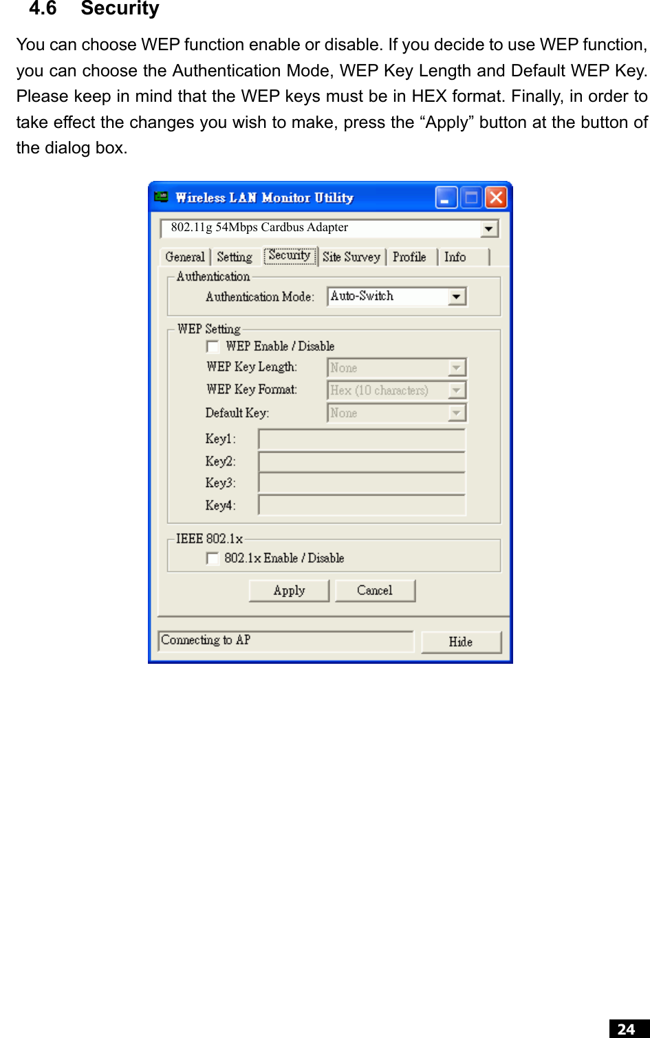  24  4.6 Security You can choose WEP function enable or disable. If you decide to use WEP function, you can choose the Authentication Mode, WEP Key Length and Default WEP Key.Please keep in mind that the WEP keys must be in HEX format. Finally, in order totake effect the changes you wish to make, press the “Apply” button at the button ofthe dialog box.                   802.11g 54Mbps Cardbus Adapter 