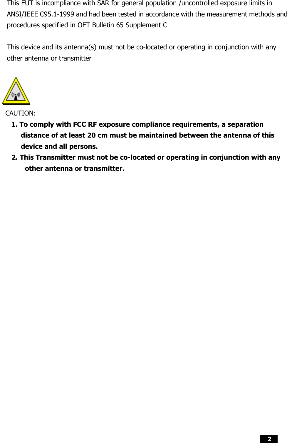  2  This EUT is incompliance with SAR for general population /uncontrolled exposure limits in ANSI/IEEE C95.1-1999 and had been tested in accordance with the measurement methods and procedures specified in OET Bulletin 65 Supplement C  This device and its antenna(s) must not be co-located or operating in conjunction with any other antenna or transmitter   CAUTION: 1. To comply with FCC RF exposure compliance requirements, a separation distance of at least 20 cm must be maintained between the antenna of this device and all persons. 2. This Transmitter must not be co-located or operating in conjunction with any other antenna or transmitter.              