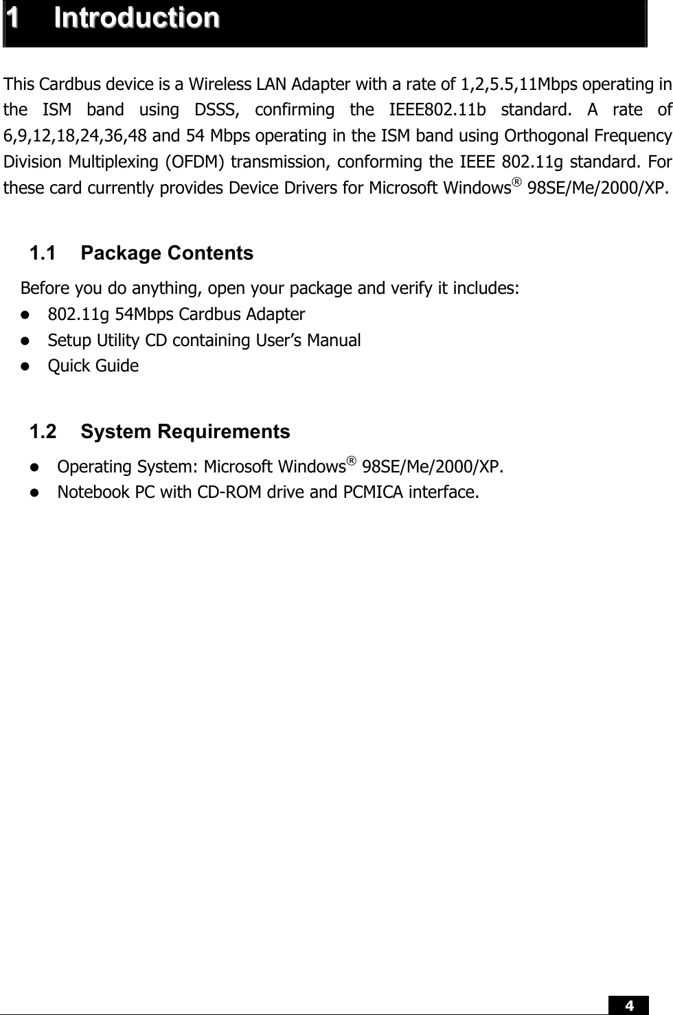  4   11  IInnttrroodduuccttiioonn   This Cardbus device is a Wireless LAN Adapter with a rate of 1,2,5.5,11Mbps operating in the ISM band using DSSS, confirming the IEEE802.11b standard. A rate of 6,9,12,18,24,36,48 and 54 Mbps operating in the ISM band using Orthogonal Frequency Division Multiplexing (OFDM) transmission, conforming the IEEE 802.11g standard. For these card currently provides Device Drivers for Microsoft Windows® 98SE/Me/2000/XP.    1.1 Package Contents Before you do anything, open your package and verify it includes: z 802.11g 54Mbps Cardbus Adapter   z Setup Utility CD containing User’s Manual z Quick Guide  1.2 System Requirements z Operating System: Microsoft Windows® 98SE/Me/2000/XP. z Notebook PC with CD-ROM drive and PCMICA interface.               