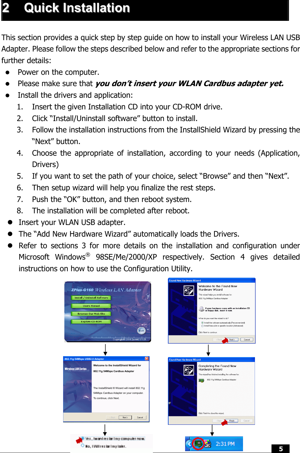  5   22  QQuuiicckk  IInnssttaallllaattiioonn   This section provides a quick step by step guide on how to install your Wireless LAN USB Adapter. Please follow the steps described below and refer to the appropriate sections for further details: z Power on the computer. z Please make sure that you don’t insert your WLAN Cardbus adapter yet. z Install the drivers and application: 1. Insert the given Installation CD into your CD-ROM drive. 2. Click “Install/Uninstall software” button to install. 3. Follow the installation instructions from the InstallShield Wizard by pressing the “Next” button. 4. Choose the appropriate of installation, according to your needs (Application, Drivers) 5. If you want to set the path of your choice, select “Browse” and then “Next”. 6. Then setup wizard will help you finalize the rest steps.   7. Push the “OK” button, and then reboot system.  8. The installation will be completed after reboot. z Insert your WLAN USB adapter. z The “Add New Hardware Wizard” automatically loads the Drivers. z Refer to sections 3 for more details on the installation and configuration under Microsoft Windows® 98SE/Me/2000/XP respectively. Section 4 gives detailed instructions on how to use the Configuration Utility.                           802.11g 54Mbps Cardbus Adapter 802.11g 54Mbps Cardbus Adapter Welcome to the InstallShield Wizard for   802.11g 54Mbps Cardbus Adapter The InstallShield ® Wizard will install 802.11g 54Mbps Cardbus Adapter on your computer. To continue, click Next. 802.11g 54Mbps USB2.0 Adapter 