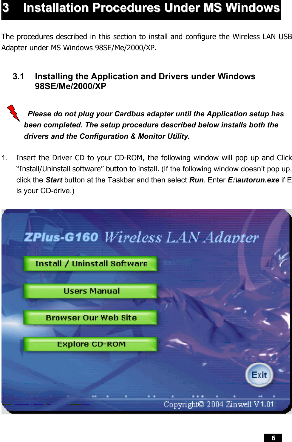  6   33  IInnssttaallllaattiioonn  PPrroocceedduurreess  UUnnddeerr  MMSS  WWiinnddoowwss The procedures described in this section to install and configure the Wireless LAN USB Adapter under MS Windows 98SE/Me/2000/XP.  3.1  Installing the Application and Drivers under Windows 98SE/Me/2000/XP    Please do not plug your Cardbus adapter until the Application setup has been completed. The setup procedure described below installs both the drivers and the Configuration &amp; Monitor Utility.  1.  Insert the Driver CD to your CD-ROM, the following window will pop up and Click “Install/Uninstall software” button to install. (If the following window doesn’t pop up, click the Start button at the Taskbar and then select Run. Enter E:\autorun.exe if E is your CD-drive.)      