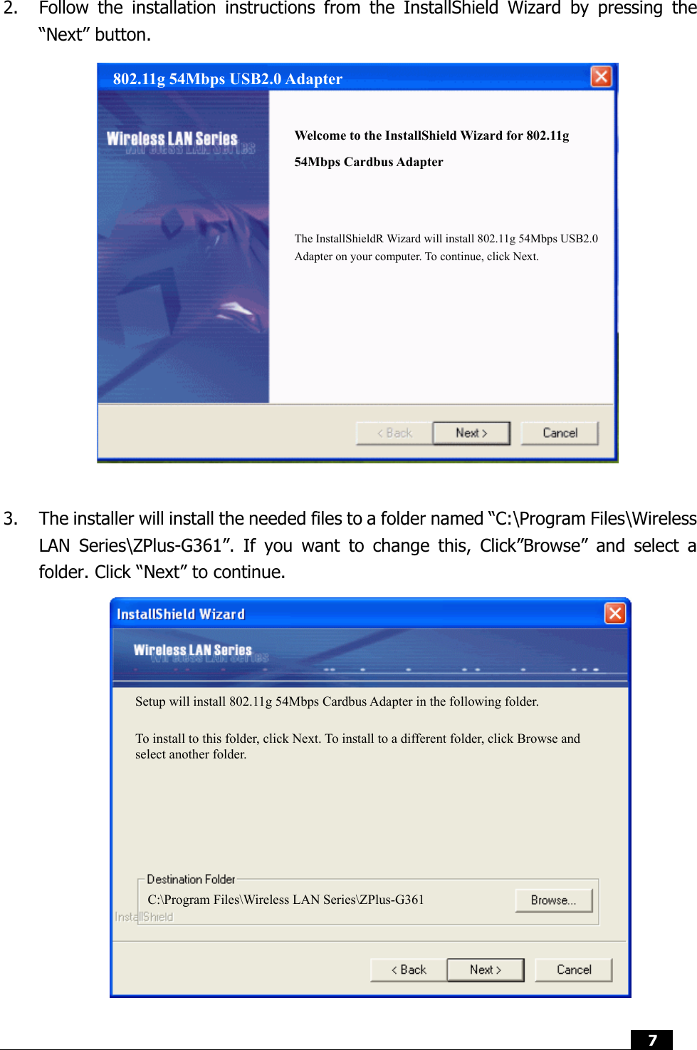  7   2. Follow the installation instructions from the InstallShield Wizard by pressing the “Next” button.                  3. The installer will install the needed files to a folder named “C:\Program Files\Wireless LAN Series\ZPlus-G361”. If you want to change this, Click”Browse” and select a folder. Click “Next” to continue.                                        802.11g 54Mbps USB2.0 Adapter   Welcome to the InstallShield Wizard for 802.11g 54Mbps Cardbus Adapter The InstallShieldR Wizard will install 802.11g 54Mbps USB2.0 Adapter on your computer. To continue, click Next. Setup will install 802.11g 54Mbps Cardbus Adapter in the following folder. To install to this folder, click Next. To install to a different folder, click Browse and select another folder. C:\Program Files\Wireless LAN Series\ZPlus-G361 