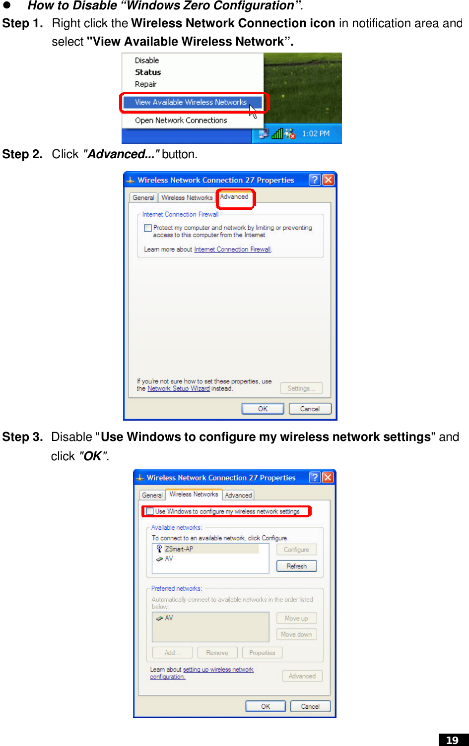  19  l How to Disable “Windows Zero Configuration”. Step 1. Right click the Wireless Network Connection icon in notification area and select &quot;View Available Wireless Network”.   Step 2. Click &quot;Advanced...&quot; button.         Step 3. Disable &quot;Use Windows to configure my wireless network settings&quot; and click &quot;OK&quot;.                         