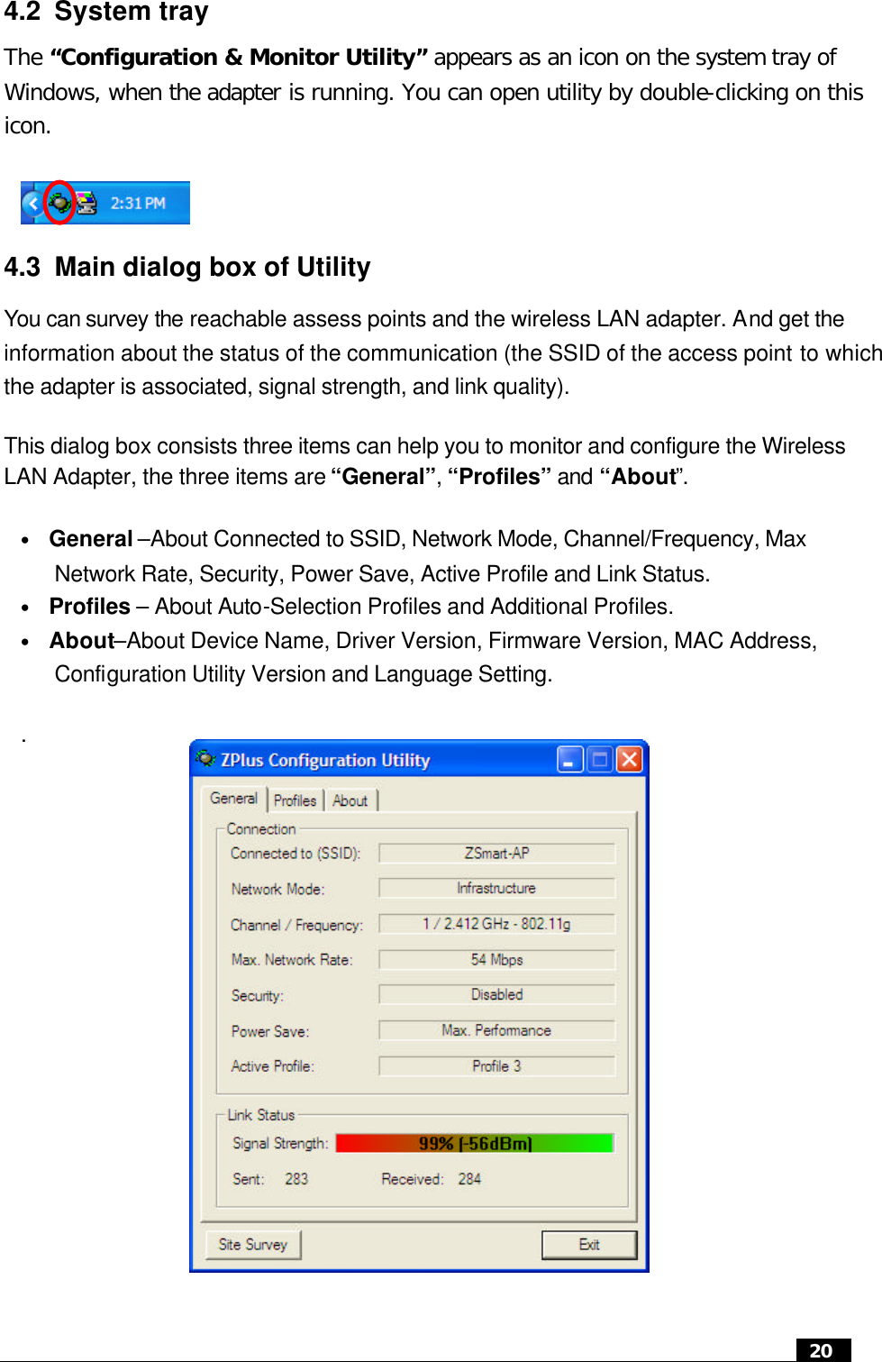  20  4.2 System tray The “Configuration &amp; Monitor Utility” appears as an icon on the system tray of Windows, when the adapter is running. You can open utility by double-clicking on this icon.    4.3 Main dialog box of Utility You can survey the reachable assess points and the wireless LAN adapter. And get the information about the status of the communication (the SSID of the access point to which the adapter is associated, signal strength, and link quality).   This dialog box consists three items can help you to monitor and configure the Wireless LAN Adapter, the three items are “General”, “Profiles” and “About”. • General –About Connected to SSID, Network Mode, Channel/Frequency, Max Network Rate, Security, Power Save, Active Profile and Link Status. • Profiles – About Auto-Selection Profiles and Additional Profiles. • About–About Device Name, Driver Version, Firmware Version, MAC Address, Configuration Utility Version and Language Setting. .          