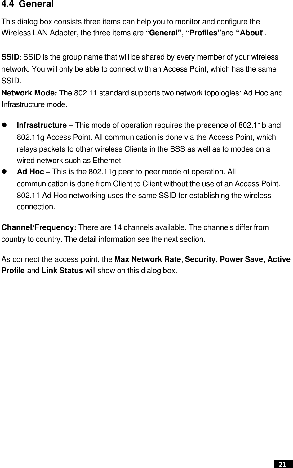  21  4.4 General   This dialog box consists three items can help you to monitor and configure the Wireless LAN Adapter, the three items are “General”, “Profiles”and “About”.  SSID: SSID is the group name that will be shared by every member of your wireless network. You will only be able to connect with an Access Point, which has the same SSID. Network Mode: The 802.11 standard supports two network topologies: Ad Hoc and Infrastructure mode.   l Infrastructure – This mode of operation requires the presence of 802.11b and 802.11g Access Point. All communication is done via the Access Point, which relays packets to other wireless Clients in the BSS as well as to modes on a wired network such as Ethernet. l Ad Hoc – This is the 802.11g peer-to-peer mode of operation. All communication is done from Client to Client without the use of an Access Point. 802.11 Ad Hoc networking uses the same SSID for establishing the wireless connection. Channel/Frequency: There are 14 channels available. The channels differ from country to country. The detail information see the next section. As connect the access point, the Max Network Rate, Security, Power Save, ActiveProfile and Link Status will show on this dialog box.      