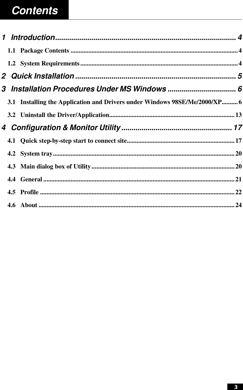  3  Contents   1 Introduction.......................................................................................... 4 1.1 Package Contents ........................................................................................................4 1.2 System Requirements..................................................................................................4 2 Quick Installation ................................................................................ 5 3 Installation Procedures Under MS Windows .................................. 6 3.1 Installing the Application and Drivers under Windows 98SE/Me/2000/XP..........6 3.2 Uninstall the Driver/Application..............................................................................13 4 Configuration &amp; Monitor Utility ....................................................... 17 4.1 Quick step-by-step start to connect site...................................................................17 4.2 System tray.................................................................................................................20 4.3 Main dialog box of Utility.........................................................................................20 4.4 General .......................................................................................................................21 4.5 Profile .........................................................................................................................22 4.6 About ..........................................................................................................................24  