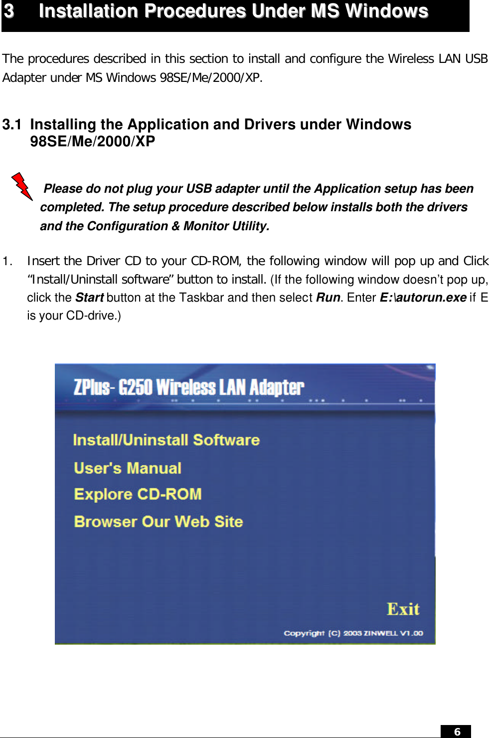  6   33  IInnssttaallllaattiioonn  PPrroocceedduurreess  UUnnddeerr  MMSS  WWiinnddoowwss   The procedures described in this section to install and configure the Wireless LAN USB Adapter under MS Windows 98SE/Me/2000/XP.  3.1 Installing the Application and Drivers under Windows 98SE/Me/2000/XP   Please do not plug your USB adapter until the Application setup has been completed. The setup procedure described below installs both the drivers and the Configuration &amp; Monitor Utility.  1. Insert the Driver CD to your CD-ROM, the following window will pop up and Click “Install/Uninstall software” button to install. (If the following window doesn’t pop up, click the Start button at the Taskbar and then select Run. Enter E:\autorun.exe if E is your CD-drive.)      