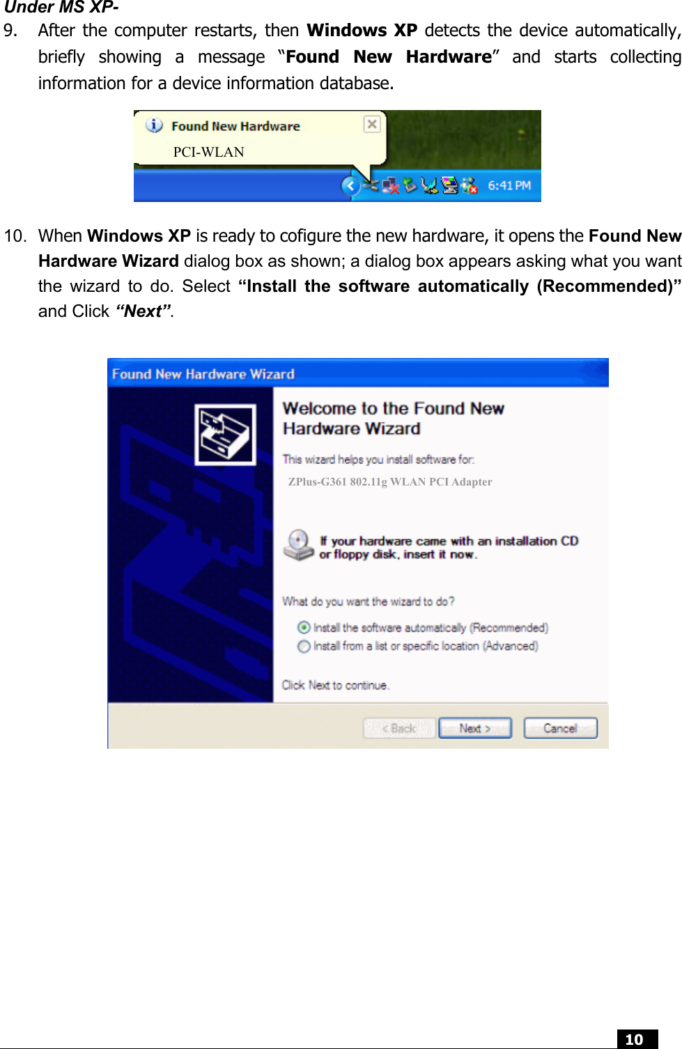  10  Under MS XP- 9. After the computer restarts, then Windows XP detects the device automatically, briefly showing a message “Found New Hardware” and starts collecting information for a device information database.        10.  When Windows XP is ready to cofigure the new hardware, it opens the Found New Hardware Wizard dialog box as shown; a dialog box appears asking what you want the wizard to do. Select “Install the software automatically (Recommended)” and Click “Next”.   ZPlus-G361 802.11g WLAN PCI Adapter PCI-WLAN 