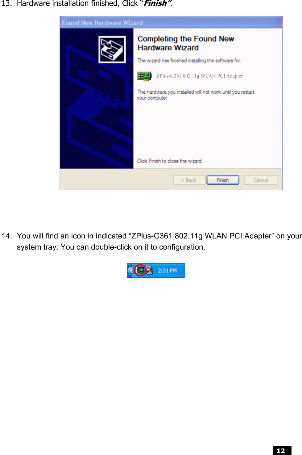  12   13. Hardware installation finished, Click “Finish”.                    14.  You will find an icon in indicated “ZPlus-G361 802.11g WLAN PCI Adapter” on your system tray. You can double-click on it to configuration.                 ZPlus-G361 802.11g WLAN PCI Adapter 