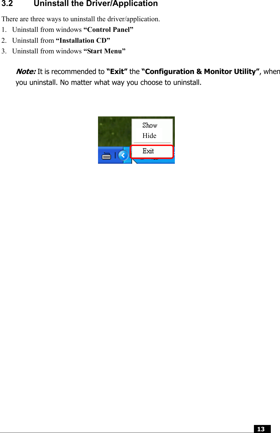  13  3.2  Uninstall the Driver/Application There are three ways to uninstall the driver/application. 1. Uninstall from windows “Control Panel” 2. Uninstall from “Installation CD” 3. Uninstall from windows “Start Menu”  Note: It is recommended to “Exit” the “Configuration &amp; Monitor Utility”, when you uninstall. No matter what way you choose to uninstall.                                Hide