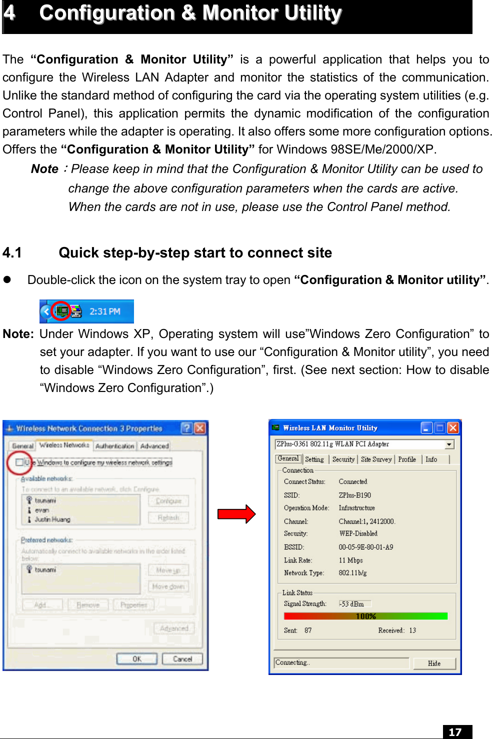  17   44  CCoonnffiigguurraattiioonn  &amp;&amp;  MMoonniittoorr  UUttiilliittyy   The  “Configuration &amp; Monitor Utility” is a powerful application that helps you to configure the Wireless LAN Adapter and monitor the statistics of the communication. Unlike the standard method of configuring the card via the operating system utilities (e.g. Control Panel), this application permits the dynamic modification of the configuration parameters while the adapter is operating. It also offers some more configuration options. Offers the “Configuration &amp; Monitor Utility” for Windows 98SE/Me/2000/XP. Note：Please keep in mind that the Configuration &amp; Monitor Utility can be used to change the above configuration parameters when the cards are active. When the cards are not in use, please use the Control Panel method.  4.1  Quick step-by-step start to connect site z  Double-click the icon on the system tray to open “Configuration &amp; Monitor utility”.   Note: Under Windows XP, Operating system will use”Windows Zero Configuration” to set your adapter. If you want to use our “Configuration &amp; Monitor utility”, you need to disable “Windows Zero Configuration”, first. (See next section: How to disable “Windows Zero Configuration”.)  z                   