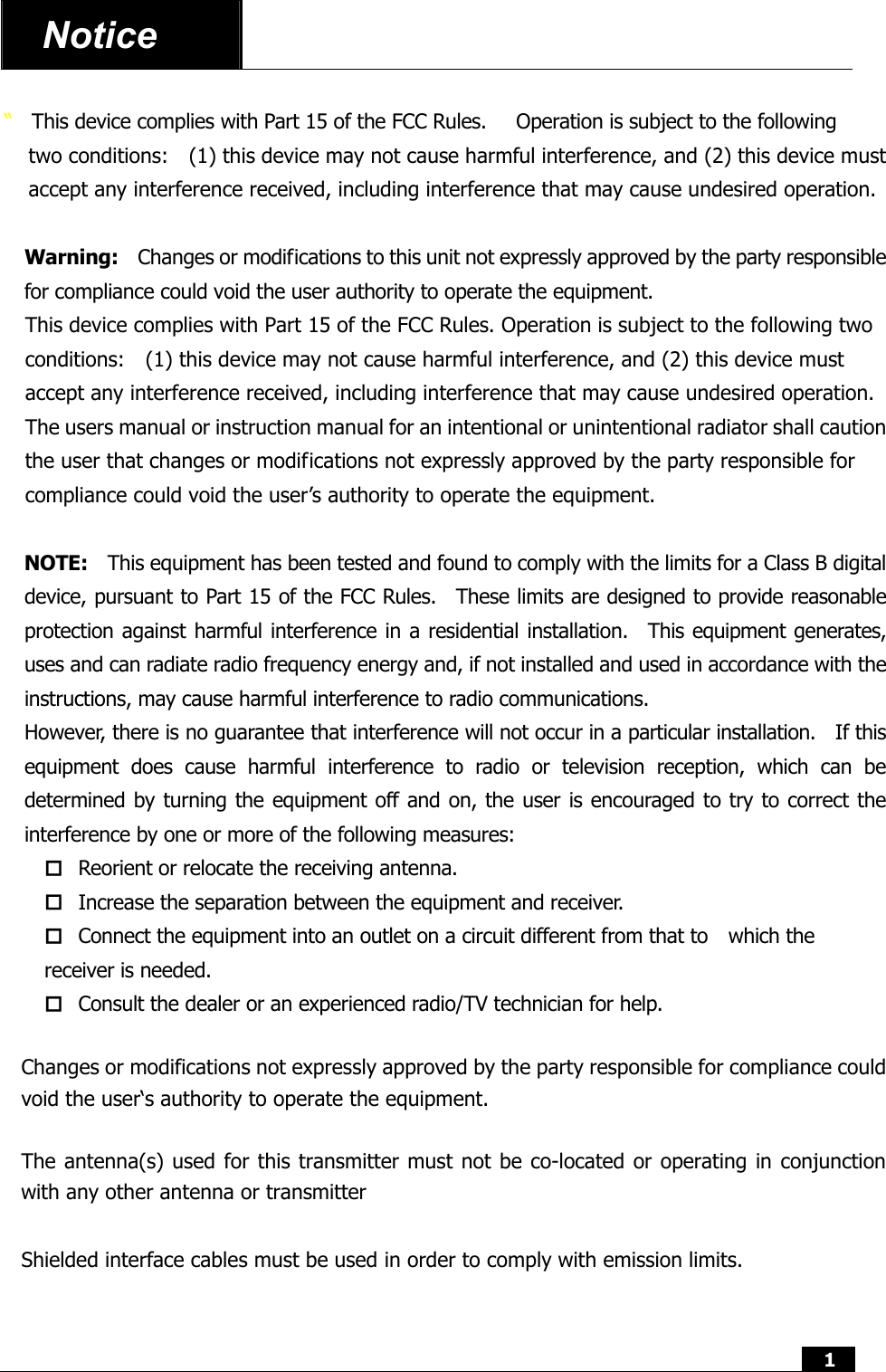  1  Notice    “  This device complies with Part 15 of the FCC Rules.      Operation is subject to the following two conditions:    (1) this device may not cause harmful interference, and (2) this device must accept any interference received, including interference that may cause undesired operation.  Warning:    Changes or modifications to this unit not expressly approved by the party responsible for compliance could void the user authority to operate the equipment. This device complies with Part 15 of the FCC Rules. Operation is subject to the following two conditions:    (1) this device may not cause harmful interference, and (2) this device must accept any interference received, including interference that may cause undesired operation. The users manual or instruction manual for an intentional or unintentional radiator shall caution the user that changes or modifications not expressly approved by the party responsible for compliance could void the user’s authority to operate the equipment.  NOTE:    This equipment has been tested and found to comply with the limits for a Class B digital device, pursuant to Part 15 of the FCC Rules.  These limits are designed to provide reasonable protection against harmful interference in a residential installation.  This equipment generates, uses and can radiate radio frequency energy and, if not installed and used in accordance with the instructions, may cause harmful interference to radio communications. However, there is no guarantee that interference will not occur in a particular installation.    If this equipment does cause harmful interference to radio or television reception, which can be determined by turning the equipment off and on, the user is encouraged to try to correct the interference by one or more of the following measures:  Reorient or relocate the receiving antenna.  Increase the separation between the equipment and receiver.  Connect the equipment into an outlet on a circuit different from that to    which the receiver is needed.  Consult the dealer or an experienced radio/TV technician for help.  Changes or modifications not expressly approved by the party responsible for compliance could void the user‘s authority to operate the equipment.  The antenna(s) used for this transmitter must not be co-located or operating in conjunction with any other antenna or transmitter  Shielded interface cables must be used in order to comply with emission limits.   