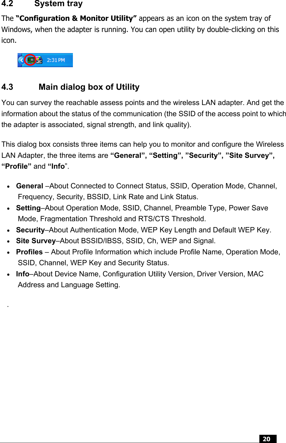  20  4.2 System tray The “Configuration &amp; Monitor Utility” appears as an icon on the system tray of Windows, when the adapter is running. You can open utility by double-clicking on this icon.    4.3    Main dialog box of Utility You can survey the reachable assess points and the wireless LAN adapter. And get the information about the status of the communication (the SSID of the access point to which the adapter is associated, signal strength, and link quality).   This dialog box consists three items can help you to monitor and configure the Wireless LAN Adapter, the three items are “General”, “Setting”, ”Security”, ”Site Survey”, “Profile” and “Info”. • General –About Connected to Connect Status, SSID, Operation Mode, Channel, Frequency, Security, BSSID, Link Rate and Link Status. • Setting–About Operation Mode, SSID, Channel, Preamble Type, Power Save Mode, Fragmentation Threshold and RTS/CTS Threshold. • Security–About Authentication Mode, WEP Key Length and Default WEP Key. • Site Survey–About BSSID/IBSS, SSID, Ch, WEP and Signal. • Profiles – About Profile Information which include Profile Name, Operation Mode, SSID, Channel, WEP Key and Security Status.   • Info–About Device Name, Configuration Utility Version, Driver Version, MAC Address and Language Setting. .      