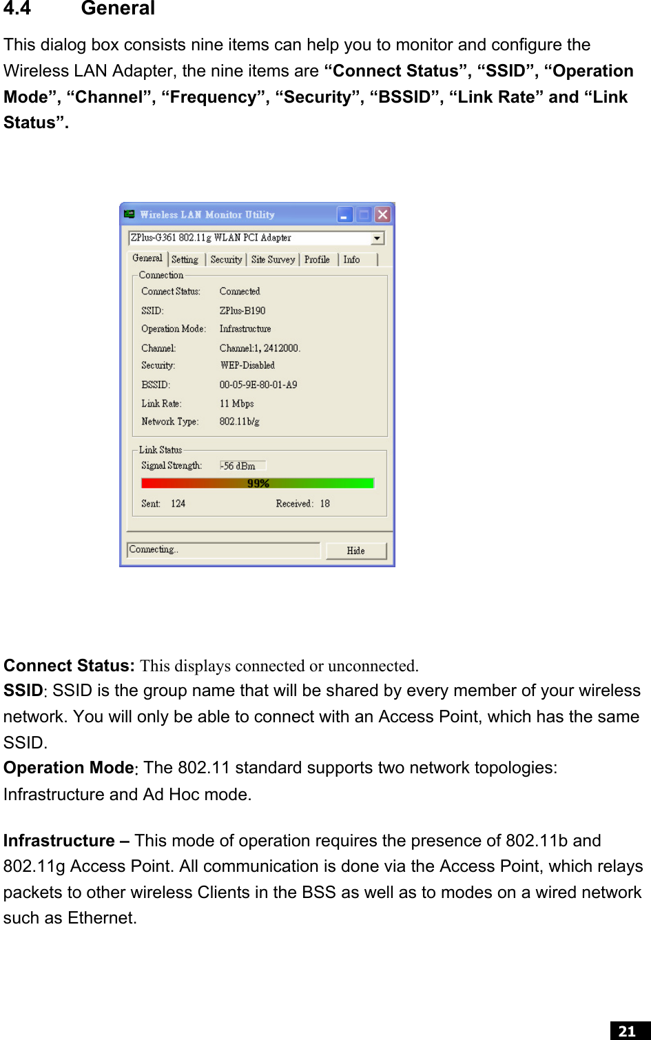  21  4.4 General  This dialog box consists nine items can help you to monitor and configure the Wireless LAN Adapter, the nine items are “Connect Status”, “SSID”, “Operation Mode”, “Channel”, “Frequency”, “Security”, “BSSID”, “Link Rate” and “Link Status”.                     Connect Status: This displays connected or unconnected. SSID: SSID is the group name that will be shared by every member of your wireless network. You will only be able to connect with an Access Point, which has the same SSID. Operation Mode: The 802.11 standard supports two network topologies: Infrastructure and Ad Hoc mode.   Infrastructure – This mode of operation requires the presence of 802.11b and 802.11g Access Point. All communication is done via the Access Point, which relays packets to other wireless Clients in the BSS as well as to modes on a wired network such as Ethernet.  