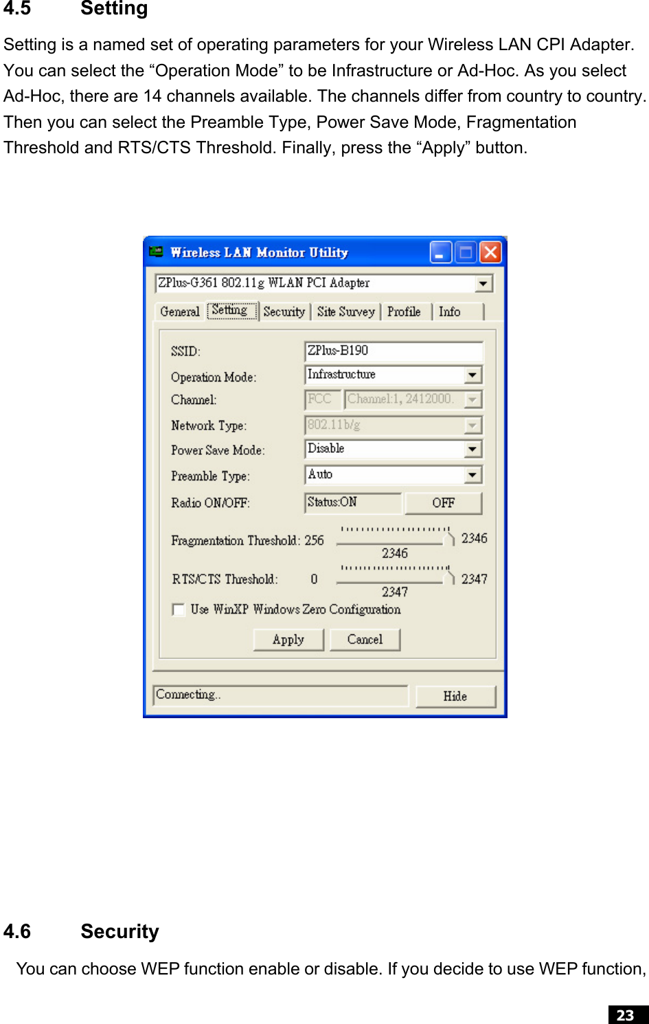  23  4.5 Setting Setting is a named set of operating parameters for your Wireless LAN CPI Adapter. You can select the “Operation Mode” to be Infrastructure or Ad-Hoc. As you select Ad-Hoc, there are 14 channels available. The channels differ from country to country.Then you can select the Preamble Type, Power Save Mode, Fragmentation Threshold and RTS/CTS Threshold. Finally, press the “Apply” button.       4.6 Security You can choose WEP function enable or disable. If you decide to use WEP function,