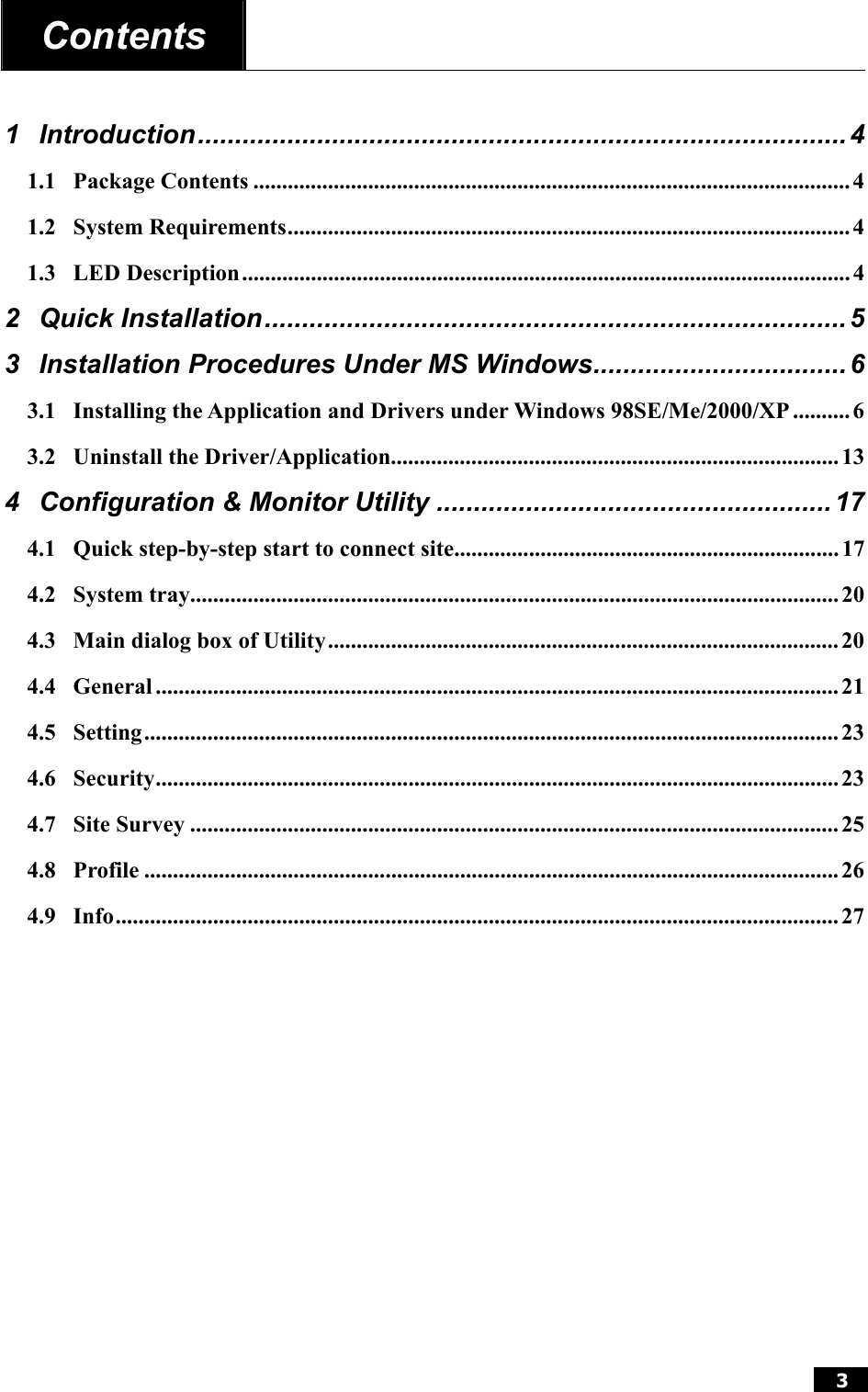  3  Contents    1 Introduction....................................................................................... 4 1.1 Package Contents ........................................................................................................ 4 1.2 System Requirements..................................................................................................4 1.3 LED Description.......................................................................................................... 4 2 Quick Installation.............................................................................. 5 3 Installation Procedures Under MS Windows.................................. 6 3.1 Installing the Application and Drivers under Windows 98SE/Me/2000/XP .......... 6 3.2 Uninstall the Driver/Application..............................................................................13 4 Configuration &amp; Monitor Utility .....................................................17 4.1 Quick step-by-step start to connect site................................................................... 17 4.2 System tray................................................................................................................. 20 4.3 Main dialog box of Utility......................................................................................... 20 4.4 General ....................................................................................................................... 21 4.5 Setting.........................................................................................................................23 4.6 Security....................................................................................................................... 23 4.7 Site Survey ................................................................................................................. 25 4.8 Profile .........................................................................................................................26 4.9 Info.............................................................................................................................. 27  