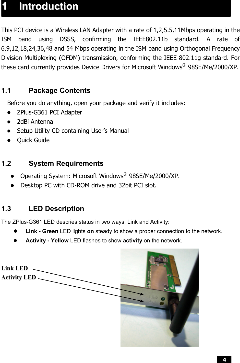  4   11  IInnttrroodduuccttiioonn   This PCI device is a Wireless LAN Adapter with a rate of 1,2,5.5,11Mbps operating in the ISM band using DSSS, confirming the IEEE802.11b standard. A rate of 6,9,12,18,24,36,48 and 54 Mbps operating in the ISM band using Orthogonal Frequency Division Multiplexing (OFDM) transmission, conforming the IEEE 802.11g standard. For these card currently provides Device Drivers for Microsoft Windows® 98SE/Me/2000/XP.    1.1 Package Contents Before you do anything, open your package and verify it includes: z ZPlus-G361 PCI Adapter z 2dBi Antenna z Setup Utility CD containing User’s Manual z Quick Guide  1.2 System Requirements z Operating System: Microsoft Windows® 98SE/Me/2000/XP. z Desktop PC with CD-ROM drive and 32bit PCI slot.  1.3 LED Description The ZPlus-G361 LED descries status in two ways, Link and Activity: z Link - Green LED lights on steady to show a proper connection to the network. z Activity - Yellow LED flashes to show activity on the network.    LLiinnkk  LLEEDD  AAccttiivviittyy  LLEEDD