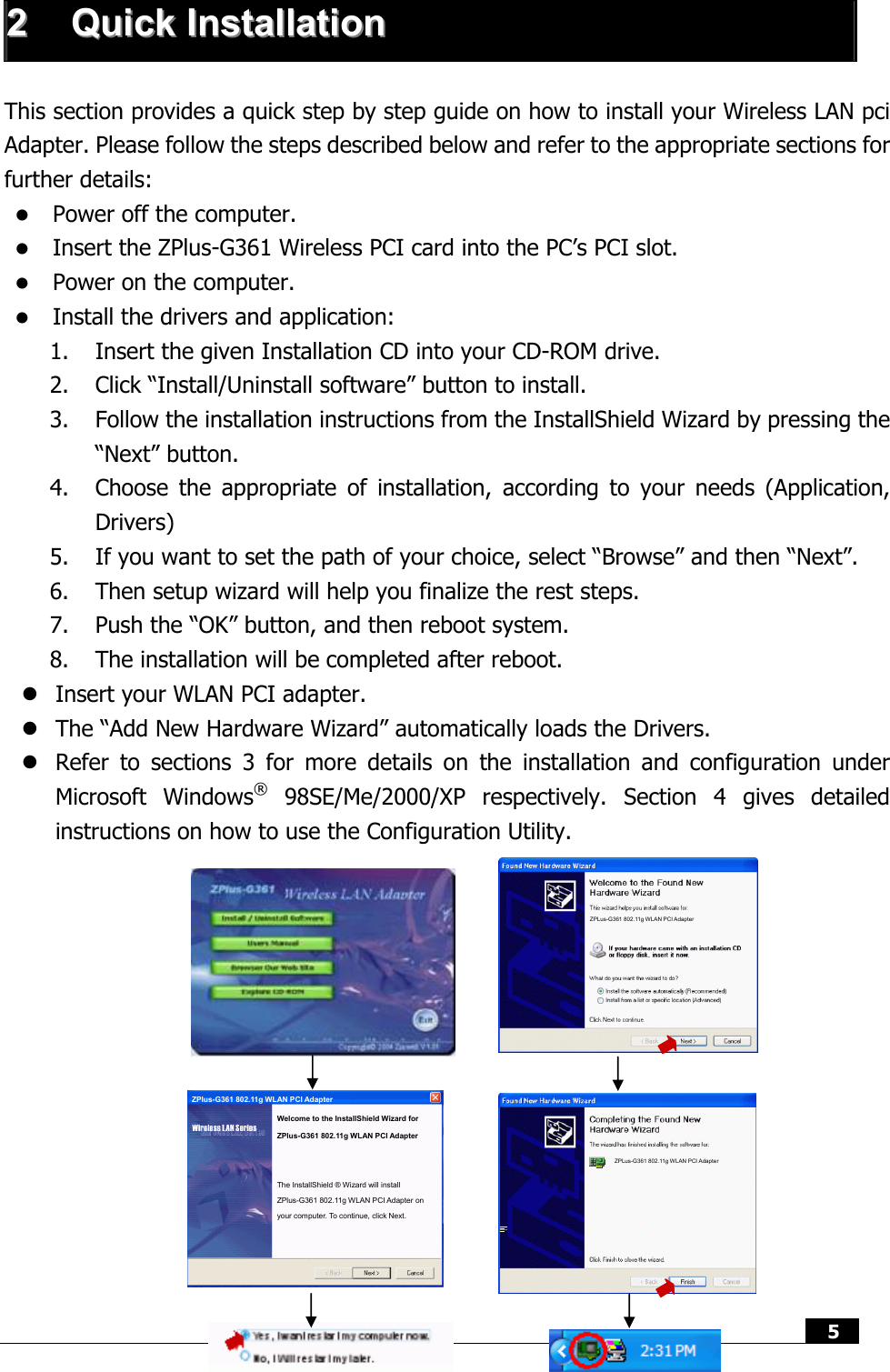  5   22  QQuuiicckk  IInnssttaallllaattiioonn   This section provides a quick step by step guide on how to install your Wireless LAN pci Adapter. Please follow the steps described below and refer to the appropriate sections for further details: z Power off the computer. z Insert the ZPlus-G361 Wireless PCI card into the PC’s PCI slot. z Power on the computer. z Install the drivers and application: 1. Insert the given Installation CD into your CD-ROM drive. 2. Click “Install/Uninstall software” button to install. 3. Follow the installation instructions from the InstallShield Wizard by pressing the “Next” button. 4. Choose the appropriate of installation, according to your needs (Application, Drivers) 5. If you want to set the path of your choice, select “Browse” and then “Next”. 6. Then setup wizard will help you finalize the rest steps.   7. Push the “OK” button, and then reboot system.  8. The installation will be completed after reboot. z Insert your WLAN PCI adapter. z The “Add New Hardware Wizard” automatically loads the Drivers. z Refer to sections 3 for more details on the installation and configuration under Microsoft Windows® 98SE/Me/2000/XP respectively. Section 4 gives detailed instructions on how to use the Configuration Utility.                             ZPLus-G361 802.11g WLAN PCI Adapter ZPLus-G361 802.11g WLAN PCI Adapter The InstallShield ® Wizard will install ZPlus-G361 802.11g WLAN PCI Adapter on your computer. To continue, click Next. Welcome to the InstallShield Wizard for ZPlus-G361 802.11g WLAN PCI Adapter ZPlus-G361 802.11g WLAN PCI Adapter 