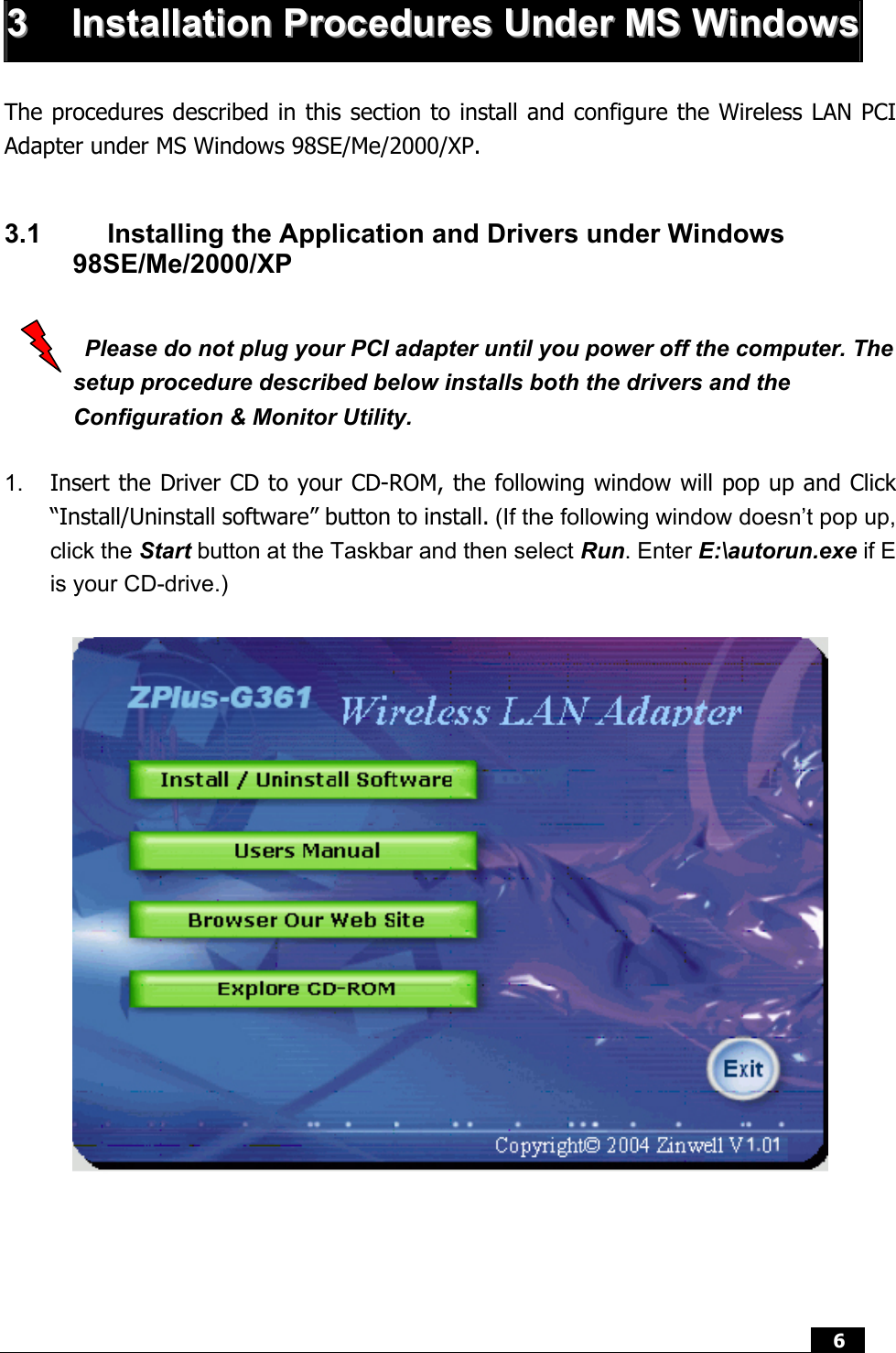  6   33  IInnssttaallllaattiioonn  PPrroocceedduurreess  UUnnddeerr  MMSS  WWiinnddoowwss The procedures described in this section to install and configure the Wireless LAN PCI Adapter under MS Windows 98SE/Me/2000/XP.  3.1  Installing the Application and Drivers under Windows 98SE/Me/2000/XP    Please do not plug your PCI adapter until you power off the computer. The setup procedure described below installs both the drivers and the Configuration &amp; Monitor Utility.  1.  Insert the Driver CD to your CD-ROM, the following window will pop up and Click “Install/Uninstall software” button to install. (If the following window doesn’t pop up, click the Start button at the Taskbar and then select Run. Enter E:\autorun.exe if E is your CD-drive.)      