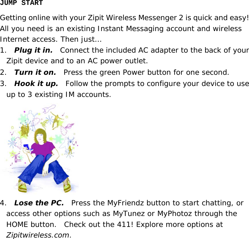 JUMP START Getting online with your Zipit Wireless Messenger 2 is quick and easy!   All you need is an existing Instant Messaging account and wireless Internet access. Then just… 1.  Plug it in.  Connect the included AC adapter to the back of your Zipit device and to an AC power outlet. 2.  Turn it on.  Press the green Power button for one second. 3.  Hook it up.  Follow the prompts to configure your device to use up to 3 existing IM accounts.  4.  Lose the PC.  Press the MyFriendz button to start chatting, or access other options such as MyTunez or MyPhotoz through the HOME button.  Check out the 411! Explore more options at Zipitwireless.com.                