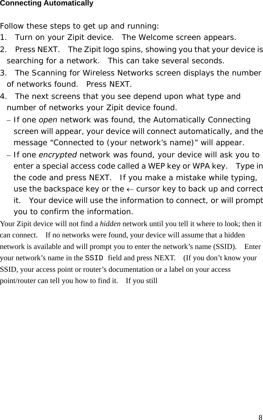 Connecting Automatically Follow these steps to get up and running: 1.  Turn on your Zipit device.  The Welcome screen appears. 2.  Press NEXT.    The Zipit logo spins, showing you that your device is searching for a network.  This can take several seconds. 3.  The Scanning for Wireless Networks screen displays the number of networks found.  Press NEXT. 4.  The next screens that you see depend upon what type and number of networks your Zipit device found.   – If one open network was found, the Automatically Connecting screen will appear, your device will connect automatically, and the message “Connected to (your network’s name)” will appear. – If one encrypted network was found, your device will ask you to enter a special access code called a WEP key or WPA key.    Type in the code and press NEXT.  If you make a mistake while typing, use the backspace key or the ← cursor key to back up and correct it.  Your device will use the information to connect, or will prompt you to confirm the information. Your Zipit device will not find a hidden network until you tell it where to look; then it can connect.    If no networks were found, your device will assume that a hidden network is available and will prompt you to enter the network’s name (SSID).    Enter your network’s name in the SSID field and press NEXT.    (If you don’t know your SSID, your access point or router’s documentation or a label on your access point/router can tell you how to find it.    If you still            8 