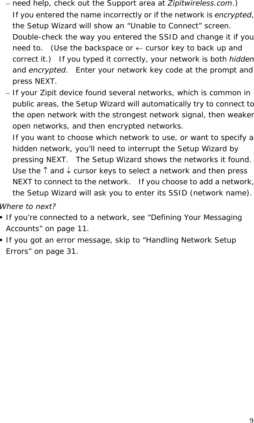 – need help, check out the Support area at Zipitwireless.com.) If you entered the name incorrectly or if the network is encrypted, the Setup Wizard will show an “Unable to Connect” screen.  Double-check the way you entered the SSID and change it if you need to.  (Use the backspace or ← cursor key to back up and correct it.)  If you typed it correctly, your network is both hidden and encrypted.  Enter your network key code at the prompt and press NEXT. – If your Zipit device found several networks, which is common in public areas, the Setup Wizard will automatically try to connect to the open network with the strongest network signal, then weaker open networks, and then encrypted networks.   If you want to choose which network to use, or want to specify a hidden network, you’ll need to interrupt the Setup Wizard by pressing NEXT.  The Setup Wizard shows the networks it found.  Use the ↑ and ↓ cursor keys to select a network and then press NEXT to connect to the network.  If you choose to add a network, the Setup Wizard will ask you to enter its SSID (network name). Where to next?  If you’re connected to a network, see “Defining Your Messaging Accounts” on page 11.  If you got an error message, skip to “Handling Network Setup Errors” on page 31.               9